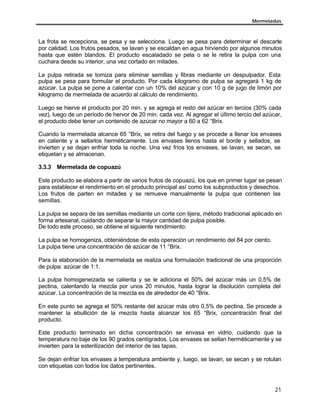Mermeladas
21
La frota se recepciona, se pesa y se selecciona. Luego se pesa para determinar el descarte
por calidad. Los frutos pesados, se lavan y se escaldan en agua hirviendo por algunos minutos
hasta que estén blandos. El producto escaladado se pela o se le retira la pulpa con una
cuchara desde su interior, una vez cortado en mitades.
La pulpa retirada se tomiza para eliminar semillas y fibras mediante un despulpador. Esta
pulpa se pesa para formular el producto. Por cada kilogramo de pulpa se agregará 1 kg de
azúcar. La pulpa se pone a calentar con un 10% del azúcar y con 10 g de jugo de limón por
kilogramo de mermelada de acuerdo al cálculo de rendimiento.
Luego se hierve el producto por 20 min. y se agrega el resto del azúcar en tercios (30% cada
vez), luego de un período de hervor de 20 min. cada vez. Al agregar el último tercio del azúcar,
el producto debe tener un contenido de azúcar no mayor a 60 a 62 °Brix.
Cuando la mermelada alcance 65 °Brix, se retira del fuego y se procede a llenar los envases
en caliente y a sellarlos herméticamente. Los envases llenos hasta el borde y sellados, se
invierten y se dejan enfriar toda la noche. Una vez fríos los envases, se lavan, se secan, se
etiquetan y se almacenan.
3.3.3 Mermelada de copuazú
Este producto se elabora a partir de varios frutos de copuazú, los que en primer lugar se pesan
para establecer el rendimiento en el producto principal así como los subproductos y desechos.
Los frutos de parten en mitades y se remueve manualmente la pulpa que contienen las
semillas.
La pulpa se separa de las semillas mediante un corte con tijera, método tradicional aplicado en
forma artesanal, cuidando de separar la mayor cantidad de pulpa posible.
De todo este proceso, se obtiene el siguiente rendimiento:
La pulpa se homogeniza, obteniéndose de esta operación un rendimiento del 84 por ciento.
La pulpa tiene una concentración de azúcar de 11 °Brix.
Para la elaboración de la mermelada se realiza una formulación tradicional de una proporción
de pulpa: azúcar de 1:1.
La pulpa homogeneizada se calienta y se le adiciona el 50% del azúcar más un 0,5% de
pectina, calentando la mezcla por unos 20 minutos, hasta lograr la disolución completa del
azúcar. La concentración de la mezcla es de alrededor de 40 °Brix.
En este punto se agrega el 50% restante del azúcar más otro 0,5% de pectina. Se procede a
mantener la ebullición de la mezcla hasta alcanzar los 65 °Brix, concentración final del
producto.
Este producto terminado en dicha concentración se envasa en vidrio, cuidando que la
temperatura no baje de los 90 grados centígrados. Los envases se sellan herméticamente y se
invierten para la esterilización del interior de las tapas.
Se dejan enfriar los envases a temperatura ambiente y, luego, se lavan, se secan y se rotulan
con etiquetas con todos los datos pertinentes.
 