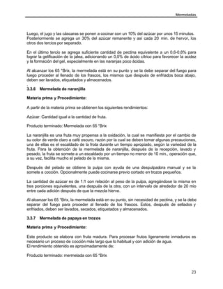 Mermeladas
23
Luego, el jugo y las cáscaras se ponen a cocinar con un 10% del azúcar por unos 15 minutos.
Posteriormente se agrega un 30% del azúcar remanente y así cada 20 min. de hervor, los
otros dos tercios por separado.
En el último tercio se agrega suficiente cantidad de pectina equivalente a un 0,6-0,8% para
lograr la gelificación de la jalea, adicionando un 0,5% de ácido cítrico para favorecer la acidez
y la formación del gel, especialmente en las naranjas poco ácidas.
Al alcanzar los 65 °Brix, la mermelada está en su punto y se la debe separar del fuego para
luego proceder al llenado de los frascos, los mismos que después de enfriados boca abajo,
deben ser lavados, etiquetados y almacenados.
.
3.3.6 Mermelada de naranjilla
Materia prima y Procedimiento:
A partir de la materia prima se obtienen los siguientes rendimientos:
Azúcar: Cantidad igual a la cantidad de fruta.
Producto terminado: Mermelada con 65 °Brix
La naranjilla es una fruta muy propensa a la oxidación, la cual se manifiesta por el cambio de
su color de verde claro a café oscuro, razón por la cual se deben tomar algunas precauciones,
una de ellas es el escaldado de la frota durante un tiempo apropiado, según la variedad de la
fruta. Para la obtención de la mermelada de naranjilla, después de la recepción, lavado y
pesado, la fruta se somete a un escaldado por un tiempo no menor de 10 min., operación que,
a su vez, facilita mucho el pelado de la misma.
Después del pelado se obtiene la pulpa con ayuda de una despulpadora manual y se la
somete a cocción. Opcionalmente puede cocinarse previo cortado en trozos pequeños.
La cantidad de azúcar es de 1:1 con relación al peso de la pulpa, agregándose la misma en
tres porciones equivalentes, una después de la otra, con un intervalo de alrededor de 20 mio
entre cada adición después de que la mezcla hierve.
Al alcanzar los 65 °Brix, la mermelada está en su punto, sin necesidad de pectina, y se la debe
separar del fuego para proceder al llenado de los frascos. Estos, después de sellados y
enfriados, deben ser lavados, secados, etiquetados y almacenados.
3.3.7 Mermelada de papaya en trozos
Materia prima y Procedimiento:
Este producto se elabora con fruta madura. Para procesar frutos ligeramente inmaduros es
necesario un proceso de cocción más largo que lo habitual y con adición de agua.
El rendimiento obtenido es aproximadamente de:
Producto terminado: mermelada con 65 °Brix
 