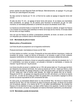 Mermeladas
25
primer capítulo de esta Segunda Parte del Manual. Alternativamente, se agregan 10 g de jugo
de limón por cada kilogramo de pulpa.
Se deja cocinar la mezcla por 15 min. al final de los cuales se agrega el segundo tercio del
azúcar.
Al cabo de otros 15 min., se agrega el tercer tercio del azúcar. Si se desea una mermelada
más consistente, se agrega 1% de pectina para favorecer la formación de gel. En este
momento, la mermelada presentará un contenido de azúcar de alrededor de 60 °Brix.
La mezcla se concentra hasta un nivel de 65 °Brix, se envasa en caliente, se tapan los frascos
y se invierten los envases para esterilizar el interior de la tapa de los mismos. El envase deben
ser de vidrio con tapa metálica.
Una vez que los frascos se enfrían a temperatura ambiente, se lavan, se secan y se rotulan
con etiquetas que contienen toda la información pertinente.
3.3.9 Mermelada de piña en trozos
Materia prima y Procedimiento:
Los frutos de piña se prepararon con el siguiente rendimiento:
Producto terminado: mermelada en trozos con 65 °Brix
La fruta madura se recibe y se pesa. Enseguida se lava para eliminar impurezas y restos de
suciedad de campo. Luego se elimina el penacho y se procede a pelar el fruto cuidando
equiparar rendimiento con eliminación de ojos para lograr una buena calidad del producto.
Los frutos pelados se rebanan y trozan en pequeños pedazos uniformes de alrededor de 1 x 1
x 2 centímetros. Los tozos se pesan y se procede a formular la mermelada, a manera de
mezclar 1 kg de fruta con 1 kg de azúcar.
Los trozos de piña se ponen a calentar con un 10% del azúcar total con 10 g de jugo de limón
por kilogramo de producto terminado. Se cuece la mezcla por 20 min. hasta que hierva y toda
el azúcar esté disuelta. Se agrega entonces un 30% del azúcar total y se hierve la mezcla por
20 min. hasta que toda el azúcar esté disuelta. Se miden los grados Brix de la mezcla.
Después de 20 min. se agrega una segunda porción de 30% del azúcar y se hierve la mezcla
por 20 min., al cabo de los cuales se miden los grados Brix y se procede a agregar la última
porción de azúcar equivalente al 30% remanente del total.
En este punto, la mermelada deberá tener no más de 60-62 °Brix. Se hierve la mezcla hasta
alcanzar los 65 °Brix. En ese momento se retira el producto del fuego, se llenan los envases
con el producto caliente, a no menos de 85 °C y se sellan herméticamente. Se invierten los
frascos a fin de esterilizar la tapa y se dejan enfriar hasta el día siguiente. Cuando los frascos
estén fríos se lavan, se secan, se etiquetan con toda la información pertinente y se almacenan.
3.3.10 Mermelada y jarabe de tamarindo
 