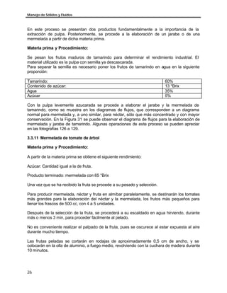 Manejo de Sólidos y Fluidos
26
En este proceso se presentan dos productos fundamentalmente a la importancia de la
extracción de pulpa. Posteriormente, se procede a la elaboración de un jarabe o de una
mermelada a partir de dicha materia prima.
Materia prima y Procedimiento:
Se pesan los frutos maduros de tamarindo para determinar el rendimiento industrial. El
material utilizado es la pulpa con semilla ya descascarada.
Para separar la semilla es necesario poner los frutos de tamarindo en agua en la siguiente
proporción:
Tamarindo: 60%
Contenido de azúcar: 13 °Brix
Agua 35%
Azúcar 5%
Con la pulpa levemente azucarada se procede a elaborar el jarabe y la mermelada de
tamarindo, como se muestra en los diagramas de flujos, que corresponden a un diagrama
normal para mermelada y, a uno similar, para néctar, sólo que más concentrado y con mayor
conservación. En la Figura 31 se puede observar el diagrama de flujos para la elaboración de
mermelada y jarabe de tamarindo. Algunas operaciones de este proceso se pueden apreciar
en las fotografías 126 a 129.
3.3.11 Mermelada de tomate de árbol
Materia prima y Procedimiento:
A partir de la materia prima se obtiene el siguiente rendimiento:
Azúcar: Cantidad igual a la de fruta.
Producto terminado: mermelada con 65 °Brix
Una vez que se ha recibido la fruta se procede a su pesado y selección.
Para producir mermelada, néctar y fruta en almíbar paralelamente, se destinarán los tomates
más grandes para la elaboración del néctar y la mermelada, los frutos más pequeños para
llenar los frascos de 500 cc, con 4 a 5 unidades.
Después de la selección de la fruta, se procederá a su escaldado en agua hirviendo, durante
más o menos 3 min, para proceder fácilmente al pelado.
No es conveniente realizar el palpado de la fruta, pues se oscurece al estar expuesta al aire
durante mucho tiempo.
Las frutas peladas se cortarán en rodajas de aproximadamente 0,5 cm de ancho, y se
colocarán en la olla de aluminio, a fuego medio, revolviendo con la cuchara de madera durante
10 minutos.
 
