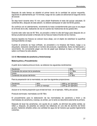 Mermeladas
27
Después de este tiempo se añadirá el primer tercio de la cantidad de azúcar requerida,
siguiendo el calentamiento por 15 minmás, luego de los cuales se adicionará el segundo tercio
de azúcar.
l
Se deja hervir durante otros 15 min, para añadir finalmente el resto del azúcar calculado. El
contenido Brix, después de esta adición, no deberá sobrepasar el valor de 60-62 grados.
Se continúa con el calentamiento, revolviendo la masa constantemente para que no se pegue
en el fondo de la olla, realizando de vez en cuando las mediciones de los grados Brix.
Cuando este valor sea de 65 °Brix, se procede a retirar la olla del fuego para después de un
tiempo prudencial proceder al llenado de los frascos hasta el borde de los mismos.
Apenas tapados los frascos se colocan boca abajo, con el objeto de esterilizar la superficie
correspondiente a la tapa.
Cuando el producto se haya enfriado, se procederá a la limpieza del frasco, luego a su
etiquetado, indicando claramente el nombre del producto, ingredientes, fecha de fabricación y
vencimiento. Es conveniente pegar una tira de papel que abarque la tapa y el vidrio, para
saber si el frasco ha sido abierto.
3.3.12 Mermelada de zanahoria y limón/naranja
Materia prima y Procedimiento:
A partir de la materia prima en bruto, se obtienen los siguientes rendimientos:
Zanahoria: 98%
Contenido de azúcar de la zanahoria: 11 °Brix
Limón: 90%
Contenido de azúcar del limón: 9 °Brix
Para la preparación de la mermelada, se usan las siguientes proporciones:
Zanahoria: 80% (800 g, por ejemplo)
Limón: 20% (o naranja) (200 g, por ejemplo)
Azúcar en la misma proporción que el total de fruta - en el ejemplo, 1000 g de azúcar.
Producto terminado: mermelada con 65 °Brix
El procedimiento para la elaboración de las mermeladas de zanahoria y limón y de
mermeladas de zanahoria y naranja, es similar, por lo tanto se describirá solamente la primera.
Después de lavar las zanahorias, con ayuda de un cepillo, se eliminan las partes verdes, se
rallan y, después, de pesarlas se colocan las ralladuras en una olla de aluminio de fondo
grueso, habiendo añadido antes una cantidad de agua de tal manera que queden ligeramente
cubiertas.
 