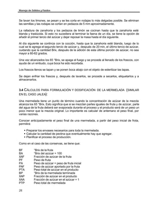 Manejo de Sólidos y Fluidos
28
Se lavan los limones, se pesan y se les corta en rodajas lo más delgadas posible. Se eliminan
las semillas y las rodajas se cortan en pedazos de 5 mm aproximadamente.
La ralladura de zanahoria y los pedazos de limón se cocinan hasta que la zanahoria esté
blanda y traslúcida. Si esto no sucediera al terminar la faena de un día, se tiene la opción de
añadir el primer tercio del azúcar y dejar reposar la masa hasta el día siguiente.
Al día siguiente se continúa con la cocción, hasta que la zanahoria esté blanda, luego de lo
cual se le agrega el segundo tercio de azúcar y, después de 20 min, el último tercio de azúcar,
cuidando que la cantidad Brix, después de la adición de esta úItima porción de azúcar, no sea
mayor a 60-62 grados.
Una vez alcanzados los 65 °Brix, se apaga el fuego y se procede al llenado de los frascos, con
ayuda de un embudo, cuya boca ha sido recortada.
Los frascos llenos se tapan y se ponen boca abajo con el objeto de esterilizar las tapas.
Se dejan enfriar los frascos y, después de lavarlos, se procede a secarlos, etiquetarlos y a
almacenarlos.
3.4 CÁLCULOS PARA FORMULACIÓN Y DOSIFICACIÓN DE LA MERMELADA (SIMILAR
EN EL CASO JALEA):
Una mermelada tiene un punto de término cuando la concentración de azúcar de la mezcla
alcanza los 65 °Brix. Esto significa que si se mezclan partes iguales de fruta y de azúcar, parte
del agua de la fruta deberá ser evaporada durante el proceso y el producto será de un peso un
poco menor que la mezcla original. Lo importante es calcular de antemano el peso final, por
varias razones.
Conocer anticipadamente el peso final de una mermelada, a partir del peso inicial de frota,
permitirá:
§ Preparar los envases necesarios para toda la mermelada.
§ Calcular la cantidad de pectina que eventualmente hay que agregar.
§ Planificar el proceso de producción.
Como en el caso de las conservas, se tiene que:
BF °Brix de la fruta
BA °Brix del azúcar = 100
XAF Fracción de azúcar de la fruta
PF Peso de fruta
PA Peso de azúcar = peso de fruta inicial
PAF Peso de azúcar aportado por la fruta
PTA Peso total de azúcar en el producto
BP °Brix de la mermelada terminada
XAP Fracción de azúcar en el producto
XAA Fracción de azúcar en el azúcar = 1
PTP Peso total de mermelada
 