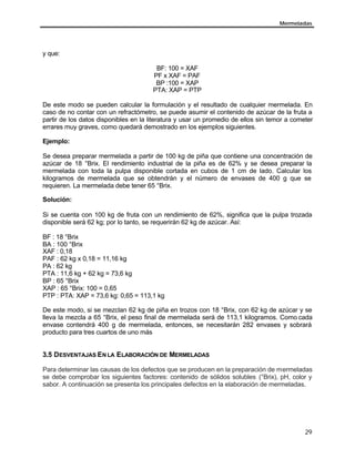 Mermeladas
29
y que:
BF: 100 = XAF
PF x XAF = PAF
BP :100 = XAP
PTA: XAP = PTP
De este modo se pueden calcular la formulación y el resultado de cualquier mermelada. En
caso de no contar con un refractómetro, se puede asumir el contenido de azúcar de la fruta a
partir de los datos disponibles en la literatura y usar un promedio de ellos sin temor a cometer
errares muy graves, como quedará demostrado en los ejemplos siguientes.
Ejemplo:
Se desea preparar mermelada a partir de 100 kg de piña que contiene una concentración de
azúcar de 18 °Brix. El rendimiento industrial de la piña es de 62% y se desea preparar la
mermelada con toda la pulpa disponible cortada en cubos de 1 cm de lado. Calcular los
kilogramos de mermelada que se obtendrán y el número de envases de 400 g que se
requieren. La mermelada debe tener 65 °Brix.
Solución:
Si se cuenta con 100 kg de fruta con un rendimiento de 62%, significa que la pulpa trozada
disponible será 62 kg; por lo tanto, se requerirán 62 kg de azúcar. Así:
BF : 18 °Brix
BA : 100 °Brix
XAF : 0,18
PAF : 62 kg x 0,18 = 11,16 kg
PA : 62 kg
PTA : 11,6 kg + 62 kg = 73,6 kg
BP : 65 °Brix
XAP : 65 °Brix: 100 = 0,65
PTP : PTA: XAP = 73,6 kg: 0,65 = 113,1 kg
De este modo, si se mezclan 62 kg de piña en trozos con 18 °Brix, con 62 kg de azúcar y se
lleva la mezcla a 65 °Brix, el peso final de mermelada será de 113,1 kilogramos. Como cada
envase contendrá 400 g de mermelada, entonces, se necesitarán 282 envases y sobrará
producto para tres cuartos de uno más
3.5 DESVENTAJAS EN LA ELABORACIÓN DE MERMELADAS
Para determinar las causas de los defectos que se producen en la preparación de mermeladas
se debe comprobar los siguientes factores: contenido de sólidos solubles (°Brix), pH, color y
sabor. A continuación se presenta los principales defectos en la elaboración de mermeladas.
 