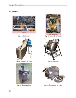 Manejo de Sólidos y Fluidos
32
3.7 EQUIPOS
Fig. 14. Calibrador Fig. 15. Línea de selección
Fig. 16. Lavadora de frutas Fig. 17. Marmita
Fig. 18. Despulpadora Fig. 19. Procesador de frutas
 