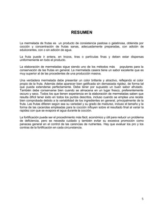 5
RREESSUUMMEENN
La mermelada de frutas es un producto de consistencia pastosa o gelatinosa, obtenida por
cocción y concentración de frutas sanas, adecuadamente preparadas, con adición de
edulcorantes, con o sin adición de agua.
La fruta puede ir entera, en trozos, tiras o partículas finas y deben estar dispersas
uniformemente en todo el producto.
La elaboración de mermeladas sigue siendo uno de los métodos más populares para la
conservación de las frutas en general. La mermelada casera tiene un sabor excelente que es
muy superior al de las procedentes de una producción masiva.
Una verdadera mermelada debe presentar un color brillante y atractivo, reflejando el color
propio de la fruta. Además debe aparecer bien gelificada sin demasiada rigidez, de forma tal
que pueda extenderse perfectamente. Debe tener por supuesto un buen sabor afrutado.
También debe conservarse bien cuando se almacena en un lugar fresco, preferentemente
oscuro y seco. Todos los que tienen experiencia en la elaboración de mermeladas saben que
resulta difícil tener éxito en todos los puntos descritos, incluso cuando se emplea una receta
bien comprobada debido a la variabilidad de los ingredientes en general, principalmente de la
fruta. Las frutas difieren según sea su variedad y su grado de madurez, incluso el tamaño y la
forma de las cacerolas empleadas para la cocción influyen sobre el resultado final al variar la
rapidez con que se evapora el agua durante la cocción.
La fortificación puede ser el procedimiento más fácil, económico y útil para reducir un problema
de deficiencia, pero se necesita cuidado y también evitar su excesiva promoción como
panacea general en el control de las carencias de nutrientes. Hay que evaluar los pro y los
contras de la fortificación en cada circunstancia.
 