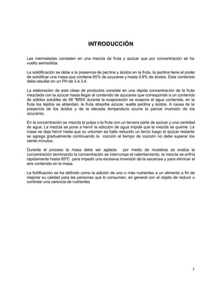 7
IINNTTRROODDUUCCCCIIÓÓNN
Las mermeladas consisten en una mezcla de fruta y azúcar que por concentración se ha
vuelto semisólida.
La solidificación se debe a la presencia de pectina y ácidos en la fruta, la pectina tiene el poder
de solidificar una masa que contiene 65% de azucares y hasta 0.8% de ácidos. Este contenido
debe resultar en un PH de 3 a 3.4.
La elaboración de esta clase de productos consiste en una rápida concentración de la fruta
mezclada con la azúcar hasta llegar al contenido de azucares que corresponde a un contenido
de sólidos solubles de 68 ºBRIX durante la evaporación se evapora el agua contenida, en la
fruta los tejidos se ablandan, la fruta absorbe azúcar, suelta pectina y ácidos. A causa de la
presencia de los ácidos y de la elevada temperatura ocurre la parcial inversión de los
azucares.
En la concentración se mezcla la pulpa o la fruta con un tercera parte de azúcar y una cantidad
de agua. La mezcla se pone a hervir la adicción de agua impide que la mezcla se queme. La
masa se deja hervir hasta que su volumen se halla reducido un tercio luego el azúcar restante
se agrega gradualmente continuando la cocción el tiempo de cocción no debe superar los
veinte minutos.
Durante el proceso la masa debe ser agitada. por medio de muestras se evalúa la
concentración terminando la concentración se interrumpe el calentamiento, la mezcla se enfría
rápidamente hasta 85ºC para impedir una excesiva inversión de la sacarosa y para eliminar el
aire contenido en la masa.
La fortificación se ha definido como la adición de uno o más nutrientes a un alimento a fin de
mejorar su calidad para las personas que lo consumen, en general con el objeto de reducir o
controlar una carencia de nutrientes
 