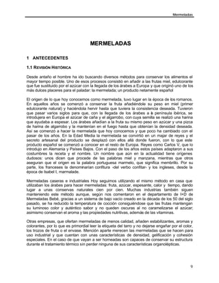 Mermeladas
9
MMEERRMMEELLAADDAASS
1 ANTECEDENTES
1.1 REVISIÓN HISTÓRICA
Desde antaño el hombre ha ido buscando diversos métodos para conservar los alimentos el
mayor tiempo posible. Uno de esos procesos consistió en añadir a las frutas miel, edulcorante
que fue sustituido por el azúcar con la llegada de los árabes a Europa y que originó uno de los
más dulces placeres para el paladar: la mermelada; un producto netamente español
El origen de lo que hoy conocemos como mermelada, tuvo lugar en la época de los romanos.
En aquellos años se comenzó a conservar la fruta añadiéndole su peso en miel (primer
edulcorante natural) y haciéndola hervir hasta que tuviera la consistencia deseada. Tuvieron
que pasar varios siglos para que, con la llegada de los árabes a la península ibérica, se
introdujera en Europa el azúcar de caña y el algarrobo, con cuya semilla se realizó una harina
que ayudaba a espesar. Los árabes añadían a la fruta su mismo peso en azúcar y una pizca
de harina de algarrobo y la mantenían en el fuego hasta que obtenían la densidad deseada.
Así se comenzó a hacer la mermelada que hoy conocemos y que poco ha cambiado con el
pasar de los años. En la Edad Media la mermelada se convirtió en un majar de reyes y el
secreto artesanal del producto se desplazó con ellos allá donde fueron, con lo que este
producto español se comenzó a conocer en el resto de Europa. Reyes como Carlos V, que lo
introdujo en Alemania y Países Bajos. Con el paso de los años estos países adaptaron a sus
costumbres la receta y el nombre. Un nombre que aún en la actualidad tiene orígenes
dudosos: unos dicen que procede de las palabras miel y manzana, mientras que otros
aseguran que el origen es la palabra portuguesa marmelo, que significa membrillo. Por su
parte, los franceses la denominarían confitura -del verbo confitar- y los ingleses, desde la
época de Isabel I, marmalade.
Mermeladas caseras e industriales Hoy seguimos utilizando el mismo método en casa que
utilizaban los árabes para hacer mermeladas: fruta, azúcar, espesante, calor y tiempo, dando
lugar a unas conservas naturales cien por cien. Muchas industrias también siguen
manteniendo este método aunque, según nos comentaron en el departamento de I+D de
Mermeladas Bebé, gracias a un sistema de bajo vacío creado en la década de los 50 del siglo
pasado, se ha reducido la temperatura de cocción consiguiéndose que las frutas mantengan
su luminoso color y auténtico sabor y no queden oscuras al no caramelizarse el azúcar;
asimismo conservan el aroma y las propiedades nutritivas, además de las vitaminas.
Otras empresas, que ofertan mermeladas de menos calidad, añaden estabilizantes, aromas y
colorantes, por lo que es primordial leer la etiqueta del tarro y no dejarse engañar por el color,
los trozos de fruta o el envase. Mención aparte merecen las mermeladas que se hacen para
uso industrial y que cuentan con unas características de densidad, gelificación y cohesión
especiales. En el caso de que vayan a ser horneadas son capaces de conservar su estructura
durante el tratamiento térmico sin perder ninguna de sus características organolépticas.
 