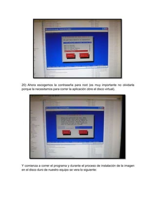 20) Ahora escogemos la contraseña para root (es muy importante no olvidarla
porque la necesitamos para correr la aplicación obre el disco virtual).




Y comienza a correr el programa y durante el proceso de instalación de la imagen
en el disco duro de nuestro equipo se vera lo siguiente:
 