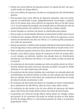 10
»» Portões com cercas elétricas de segurança devem ser capazes de abrir sem que o
usuário receba um choque elétrico.
»» Uma cerca elétrica de segurança não deve ser energizada por dois eletrificadores
distintos.
»» Para quaisquer duas cercas elétricas de segurança separadas, cada uma energi-
zada por um eletrificador à parte, independentemente sincronizados, a distância
entre os fios destas duas cercas elétricas de segurança deve ser de pelo menos
2,5 m. Se este espaço for protegido, esta proteção deve ser efetuada por meio de
material eletricamente não condutivo ou uma barreira metálica isolada.
»» Arames farpados ou cortantes não devem ser eletrificados pelo produto.
»» Deve-se seguir as recomendações referentes ao aterramento contidas neste manual.
»» A distância entre qualquer eletrodo terra de cerca elétrica de segurança e outros
sistemas de aterramento não deve ser inferior a 2 m, exceto quando associados a
uma malha de aterramento.
»» Sempre que possível, a distância entre qualquer eletrodo de aterramento elétrico da
cerca de segurança e outros sistemas de aterramento deve ser de pelo menos 10 m.
»» Partes condutivas expostas da barreira física, devem ser eficientemente aterradas.
»» Quando a cerca elétrica passar abaixo de condutores de linha de energia elétri-
ca sem isolação, seu elemento metálico mais elevado deve ser eficientemente
aterrado por uma distância não inferior a 5 m para ambos os lados do ponto de
cruzamento.
»» Os condutores de alta tensão instalados por dentro de prédios devem ser eficien-
temente isolados das partes estruturais aterradas do prédio. Isto pode ser obtido
utilizando-se um cabo isolante para alta tensão.
»» Os condutores de alta tensão instalados sob o solo devem ser colocados dentro de
conduítes/dutos de material isolante ou então um cabo isolante para alta tensão
deve ser utilizado. Deve-se evitar danos aos condutores de alta tensão em função
de rodas de veículos ao pressionar o solo.
»» Os condutores de alta tensão não devem ser instalados no mesmo conduíte/duto
que o cabeamento da rede elétrica, cabos de sinais, áudio, vídeo e outros.
»» Os condutores de alta tensão e fios da cerca elétrica de segurança não devem
passar sobre linhas de energia elétrica aéreas e/ou linhas de comunicação.
»» Cruzamentos com linhas de energia elétrica aéreas devem ser evitados, sempre
que possível. Se tal cruzamento não puder ser evitado, ele deve ser feito abaixo
da linha de energia elétrica e o mais próximo possível, de modo a se posicionar
perpendicular à linha.
 
