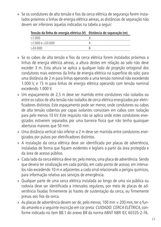11
»» Se os condutores de alta tensão e fios da cerca elétrica de segurança forem insta-
lados próximos a linhas de energia elétrica aéreas, as distâncias de separação não
devem ser inferiores àquelas indicadas na tabela a seguir:
Tensão da linha de energia elétrica (V) Distância de separação (m)
≤1.000 3
>1.000 e ≤33.000 4
>33.000 8
»» Se os cabos de alta tensão e fios da cerca elétrica forem instalados próximos a
linhas de energia elétrica aéreas, a altura destes em relação ao solo não deve
exceder 3 m. Esta altura se aplica a qualquer lado de projeção ortogonal dos
condutores mais externos da linha de energia elétrica na superfície do solo; para
uma distância de 2 m para linhas operando a uma tensão nominal não excedendo
1.000 V, e 15 m para linhas de energia elétrica operando com tensão nominal
excedendo 1.000 V.
»» Um espaçamento de 2,5 m deve ser mantido entre condutores não isolados ou
entre os cabos de alta tensão não isolados de cerca elétrica energizados por eletri-
ficadores distintos. Este espaçamento pode ser menor, onde condutores ou cabos
de alta tensão cobertos por capas isolantes consistam em cabos com isolação
para pelo menos 10 kV. Este requisito não se aplica onde estes condutores ener-
gizados estiverem separados por uma barreira física que não tenha quaisquer
aberturas maiores que 50 mm.
»» Uma distância vertical não inferior a 2 m deve ser mantida entre condutores ener-
gizados por pulsos por eletrificadores distintos.
»» A instalação da cerca elétrica deve ser identificada por placas de advertência,
instaladas de forma que fiquem evidentes e legíveis a partir da área protegida e
da área de acesso público.
»» Cada lado da cerca elétrica deve ter, pelo menos, uma placa de advertência. Sendo
que deverá ter sinalização em cada portão, em cada ponto de acesso, em interva-
los não excedendo 10 m e adjacentes a cada sinal relacionado a perigos químicos,
para informação relativa aos serviços de emergência.
»» Qualquer parte de uma cerca elétrica instalada ao longo de uma via pública ou
rodovia deve ser identificada a intervalos regulares, por meio de placas de ad-
vertência fixadas firmemente às hastes de sustentação da cerca, ou firmemente
presas aos fios da cerca.
»» As placas de advertência devem ser de, pelo menos, 100 mm × 200 mm, ter o fun-
do amarelo e a seguinte inscrição em cor preta: CUIDADO: CERCA ELÉTRICA, con-
forme indicado no item BB.1 do anexo BB da norma ABNT NBR IEC 60335-2-76.
 