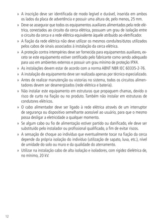 12
»» A inscrição deve ser identificada de modo legível e durável, inserida em ambos
os lados da placa de advertência e possuir uma altura de, pelo menos, 25 mm.
»» Deve-se assegurar que todos os equipamentos auxiliares alimentados pela rede elé-
trica, conectados ao circuito da cerca elétrica, possuam um grau de isolação entre
o circuito da cerca e a rede elétrica equivalente àquele atribuído ao eletrificador.
»» A fiação da rede elétrica não deve utilizar os mesmos conduítes/dutos utilizados
pelos cabos de sinais associados à instalação da cerca elétrica.
»» A proteção contra intempéries deve ser fornecida para equipamentos auxiliares, ex-
ceto se este equipamento estiver certificado pelo fabricante como sendo adequado
para uso em ambientes externos e possuir um grau mínimo de proteção IPX4.
»» As instalações devem estar de acordo com a norma ABNT NBR IEC 60335-2-76.
»» A instalação do equipamento deve ser realizada apenas por técnico especializado.
»» Antes de realizar manutenção ou vistorias no sistema, todos os circuitos alimen-
tadores devem ser desenergizados (rede elétrica e bateria).
»» Não instalar este equipamento em estruturas que propaguem chamas, devido o
risco de curto na fiação ou no produto. Também não instalar em estruturas de
condutores elétricos.
»» O cabo alimentador deve ser ligado à rede elétrica através de um interruptor
de segurança ou dispositivo semelhante acessível ao usuário, para que o mesmo
possa desligar a eletricidade a qualquer momento.
»» Se algum cabo ou fio de alimentação estiver partido ou danificado, ele deve ser
substituído pelo instalador ou profissional qualificado, a fim de evitar riscos.
»» A sensação de choque ao indivíduo que eventualmente tocar na fiação da cerca
depende da própria isolação do indivíduo (utilização de sapato, luva, etc.), nível
de umidade do solo ou muro e da qualidade do aterramento.
»» Utilizar na instalação cabo de alta isolação e isoladores, com rigidez dielétrica de,
no mínimo, 20 kV.
 