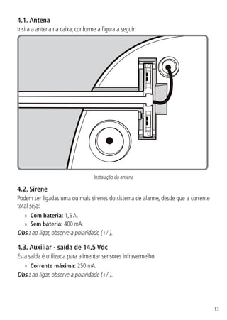13
4.1.  Antena
Insira a antena na caixa, conforme a figura a seguir:
Instalação da antena
4.2.  Sirene
Podem ser ligadas uma ou mais sirenes do sistema de alarme, desde que a corrente
total seja:
»» Com bateria: 1,5 A.
»» Sem bateria: 400 mA.
Obs.: ao ligar, observe a polaridade (+/-).
4.3.  Auxiliar - saída de 14,5 Vdc
Esta saída é utilizada para alimentar sensores infravermelho.
»» Corrente máxima: 250 mA.
Obs.: ao ligar, observe a polaridade (+/-).
 