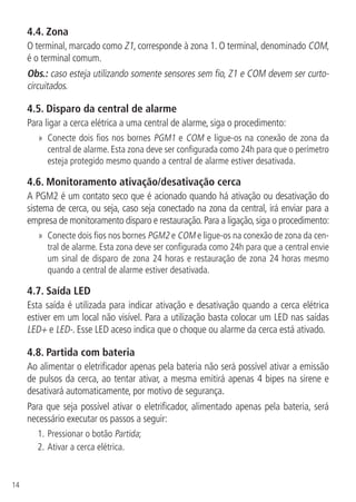 14
4.4.  Zona
O terminal, marcado como Z1, corresponde à zona 1. O terminal, denominado COM,
é o terminal comum.
Obs.: caso esteja utilizando somente sensores sem fio, Z1 e COM devem ser curto-
circuitados.
4.5.  Disparo da central de alarme
Para ligar a cerca elétrica a uma central de alarme, siga o procedimento:
»» Conecte dois fios nos bornes PGM1 e COM e ligue-os na conexão de zona da
central de alarme. Esta zona deve ser configurada como 24h para que o perímetro
esteja protegido mesmo quando a central de alarme estiver desativada.
4.6.  Monitoramento ativação/desativação cerca
A PGM2 é um contato seco que é acionado quando há ativação ou desativação do
sistema de cerca, ou seja, caso seja conectado na zona da central, irá enviar para a
empresa de monitoramento disparo e restauração.Para a ligação,siga o procedimento:
»» Conecte dois fios nos bornes PGM2 e COM e ligue-os na conexão de zona da cen-
tral de alarme. Esta zona deve ser configurada como 24h para que a central envie
um sinal de disparo de zona 24 horas e restauração de zona 24 horas mesmo
quando a central de alarme estiver desativada.
4.7.  Saída LED
Esta saída é utilizada para indicar ativação e desativação quando a cerca elétrica
estiver em um local não visível. Para a utilização basta colocar um LED nas saídas
LED+ e LED-. Esse LED aceso indica que o choque ou alarme da cerca está ativado.
4.8.  Partida com bateria
Ao alimentar o eletrificador apenas pela bateria não será possível ativar a emissão
de pulsos da cerca, ao tentar ativar, a mesma emitirá apenas 4 bipes na sirene e
desativará automaticamente, por motivo de segurança.
Para que seja possível ativar o eletrificador, alimentado apenas pela bateria, será
necessário executar os passos a seguir:
1.	Pressionar o botão Partida;
2.	Ativar a cerca elétrica.
 