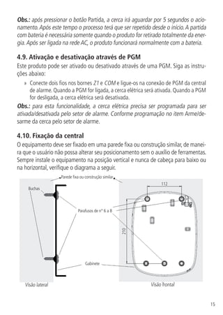 15
Obs.: após pressionar o botão Partida, a cerca irá aguardar por 5 segundos o acio-
namento.Após este tempo o processo terá que ser repetido desde o início.A partida
com bateria é necessária somente quando o produto for retirado totalmente da ener-
gia.Após ser ligada na rede AC, o produto funcionará normalmente com a bateria.
4.9.  Ativação e desativação através de PGM
Este produto pode ser ativado ou desativado através de uma PGM. Siga as instru-
ções abaixo:
»» Conecte dois fios nos bornes Z1 e COM e ligue-os na conexão de PGM da central
de alarme. Quando a PGM for ligada, a cerca elétrica será ativada. Quando a PGM
for desligada, a cerca elétrica será desativada.
Obs.: para esta funcionalidade, a cerca elétrica precisa ser programada para ser
ativada/desativada pelo setor de alarme. Conforme programação no item Arme/de-
sarme da cerca pelo setor de alarme.
4.10.  Fixação da central
O equipamento deve ser fixado em uma parede fixa ou construção similar, de manei-
ra que o usuário não possa alterar seu posicionamento sem o auxílio de ferramentas.
Sempre instale o equipamento na posição vertical e nunca de cabeça para baixo ou
na horizontal, verifique o diagrama a seguir.
Parede fixa ou construção similar
Gabinete
Visão frontalVisão lateral
Buchas
112
210
Parafusos de n° 6 a 8
 