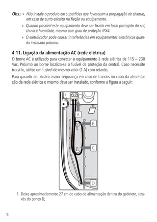 16
Obs.: » Não instale o produto em superfícies que favoreçam a propagação de chamas,
em caso de curto-circuito na fiação ou equipamento.
» Quando possível este equipamento deve ser fixado em local protegido do sol,
chuva e humidade, mesmo com grau de proteção IPX4.
» O eletrificador pode causar interferências em equipamentos eletrônicos quan-
do instalado próximo.
4.11.  Ligação da alimentação AC (rede elétrica)
O borne AC é utilizado para conectar o equipamento à rede elétrica de 115 – 230
Vac. Próximo ao borne localiza-se o fusível de proteção da central. Caso necessite
trocá-lo, utilize um fusível de mesmo valor (1 A) com retardo.
Para garantir ao usuário maior segurança em caso de trancos no cabo da alimenta-
ção da rede elétrica o mesmo deve ser instalado, conforme a figura a seguir:
D
A
B
C
1.	Deixe aproximadamente 27 cm do cabo de alimentação dentro do gabinete, atra-
vés do ponto D;
 