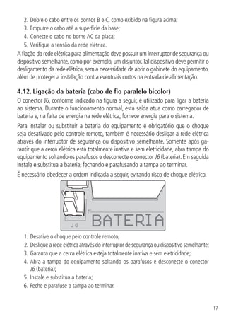 17
2.	Dobre o cabo entre os pontos B e C, como exibido na figura acima;
3.	Empurre o cabo até a superfície da base;
4.	Conecte o cabo no borne AC da placa;
5.	Verifique a tensão da rede elétrica.
A fiação da rede elétrica para alimentação deve possuir um interruptor de segurança ou
dispositivo semelhante, como por exemplo, um disjuntor.Tal dispositivo deve permitir o
desligamento da rede elétrica, sem a necessidade de abrir o gabinete do equipamento,
além de proteger a instalação contra eventuais curtos na entrada de alimentação.
4.12.  Ligação da bateria (cabo de fio paralelo bicolor)
O conector J6, conforme indicado na figura a seguir, é utilizado para ligar a bateria
ao sistema. Durante o funcionamento normal, esta saída atua como carregador de
bateria e, na falta de energia na rede elétrica, fornece energia para o sistema.
Para instalar ou substituir a bateria do equipamento é obrigatório que o choque
seja desativado pelo controle remoto, também é necessário desligar a rede elétrica
através do interruptor de segurança ou dispositivo semelhante. Somente após ga-
rantir que a cerca elétrica está totalmente inativa e sem eletricidade, abra tampa do
equipamento soltando os parafusos e desconecte o conector J6 (bateria).Em seguida
instale e substitua a bateria, fechando e parafusando a tampa ao terminar.
É necessário obedecer a ordem indicada a seguir, evitando risco de choque elétrico.
J 6
1.	Desative o choque pelo controle remoto;
2.	Desligue a rede elétrica através do interruptor de segurança ou dispositivo semelhante;
3.	Garanta que a cerca elétrica esteja totalmente inativa e sem eletricidade;
4.	Abra a tampa do equipamento soltando os parafusos e desconecte o conector
J6 (bateria);
5.		Instale e substitua a bateria;
6.		Feche e parafuse a tampa ao terminar.
 