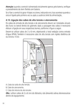 18
Atenção: quando a central é alimentada inicialmente apenas pela bateria, verifique
o procedimento do item Partida com bateria.
Se o fizer a central irá gerar 4 bipes na sirene, indicando erro. Isso acontece quando a
cerca é ligada pela primeira vez ou após a ausência total da alimentação.
4.13.  Ligação dos cabos de alta tensão e aterramento
Os cabos da entrada de alta tensão e de aterramento devem ser instalados através
dos furos na lateral direita do gabinete. Após a passagem dos cabos é necessário
efetuar a ligação em seus respectivos bornes, conforme a figura a seguir.
Devem-se utilizar cabos de 3 a 6 mm, objetivando a total vedação contra entrada
d’água (IPX4). Também é necessário cabo de alta tensão com rigidez dielétrica de
no mínimo 15 kV.
RETORNO
TERRA
CERCA
C
A
B
A. Cabo da saída de alta tensão.
B. Cabo de aterramento.
C. Cabo de retorno de alta tensão.
Obs.: utilizar cabos de 3 a 6 mm de diâmetro, não deixando sobras desnecessárias
dentro do equipamento.
 