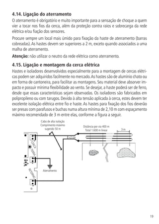 19
4.14.  Ligação do aterramento
O aterramento é obrigatório e muito importante para a sensação de choque a quem
vier a tocar nos fios da cerca, além da proteção contra raios e sobrecarga da rede
elétrica e/ou fiação dos sensores.
Procure sempre um local mais úmido para fixação da haste de aterramento (barras
cobreadas).As hastes devem ser superiores a 2 m, exceto quando associados a uma
malha de aterramento.
Atenção: não utilizar o neutro da rede elétrica como aterramento.
4.15.  Ligação e montagem da cerca elétrica
Hastes e isoladores desenvolvidos especialmente para a montagem de cercas elétri-
cas podem ser adquiridos facilmente no mercado.As hastes são de alumínio chato ou
em forma de cantoneira, para facilitar as montagens. Seu material deve absorver im-
pacto e possuir mínima flexibilidade ao vento. Se desejar, a haste poderá ser de ferro,
desde que essas características sejam observadas. Os isoladores são fabricados em
polipropileno ou com tarugos. Devido à alta tensão aplicada à cerca, estes devem ter
excelente isolação elétrica entre fio e haste.As hastes para fixação dos fios deverão
ser presas com parafusos e buchas numa altura mínima de 2,10 m com espaçamento
máximo recomendado de 3 m entre elas, conforme a figura a seguir.
Cabo de alta isolação
Comprimento máximo
sugerido 50 m
Distância por via 400 m
Total 1.600 m linear 3 m
2 cm
Aterramento
CERCA
TERRA
RETORNO
 