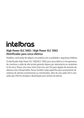 High Power ELC 5002 / High Power ELC 5003
Eletrificador para cerca elétrica
Parabéns, você acaba de adquirir um produto com a qualidade e segurança Intelbras.
O eletrificador High Power ELC 5002/ELC 5003 para cerca elétrica é microprocessa-
do, monitora a saída de alta tensão gerando disparo por aterramento ou rompimen-
to da cerca. Possui uma zona mista (com e/ou sem fio) para ligação de sensores de
abertura e/ou infravermelho. Possui também saída específica para acionamento de
sistemas de alarmes convencionais ou monitorados, além de uma saída LED e uma
saída que informa ativação e desativação para centrais de alarme.
 