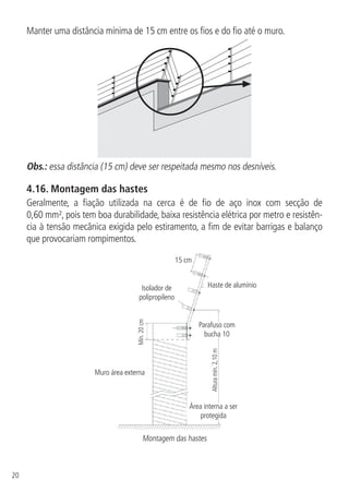 20
Manter uma distância mínima de 15 cm entre os fios e do fio até o muro.
Obs.: essa distância (15 cm) deve ser respeitada mesmo nos desníveis.
4.16.  Montagem das hastes
Geralmente, a fiação utilizada na cerca é de fio de aço inox com secção de
0,60 mm², pois tem boa durabilidade, baixa resistência elétrica por metro e resistên-
cia à tensão mecânica exigida pelo estiramento, a fim de evitar barrigas e balanço
que provocariam rompimentos.
15 cm
Haste de alumínio
Muro área externa
Parafuso com
bucha 10
Área interna a ser
protegida
Alturamín.2,10m
Mín.20cm
Isolador de
polipropileno
Montagem das hastes
 
