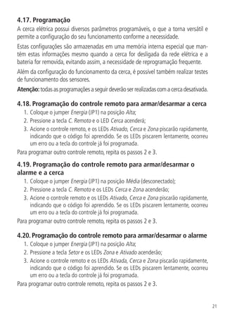 21
4.17.  Programação
A cerca elétrica possui diversos parâmetros programáveis, o que a torna versátil e
permite a configuração do seu funcionamento conforme a necessidade.
Estas configurações são armazenadas em uma memória interna especial que man-
tém estas informações mesmo quando a cerca for desligada da rede elétrica e a
bateria for removida, evitando assim, a necessidade de reprogramação frequente.
Além da configuração do funcionamento da cerca, é possível também realizar testes
de funcionamento dos sensores.
Atenção:todasasprogramaçõesaseguirdeverãoserrealizadascomacercadesativada.
4.18.  Programação do controle remoto para armar/desarmar a cerca
1.	Coloque o jumper Energia (JP1) na posição Alta;
2.	Pressione a tecla C. Remoto e o LED Cerca acenderá;
3.	Acione o controle remoto, e os LEDs Ativado, Cerca e Zona piscarão rapidamente,
indicando que o código foi aprendido. Se os LEDs piscarem lentamente, ocorreu
um erro ou a tecla do controle já foi programada.
Para programar outro controle remoto, repita os passos 2 e 3.
4.19.  Programação do controle remoto para armar/desarmar o
alarme e a cerca
1.	Coloque o jumper Energia (JP1) na posição Média (desconectado);
2.	Pressione a tecla C. Remoto e os LEDs Cerca e Zona acenderão;
3.		Acione o controle remoto e os LEDs Ativado, Cerca e Zona piscarão rapidamente,
indicando que o código foi aprendido. Se os LEDs piscarem lentamente, ocorreu
um erro ou a tecla do controle já foi programada.
Para programar outro controle remoto, repita os passos 2 e 3.
4.20.  Programação do controle remoto para armar/desarmar o alarme
1.	Coloque o jumper Energia (JP1) na posição Alta;
2.		Pressione a tecla Setor e os LEDs Zona e Ativado acenderão;
3.		Acione o controle remoto e os LEDs Ativada, Cerca e Zona piscarão rapidamente,
indicando que o código foi aprendido. Se os LEDs piscarem lentamente, ocorreu
um erro ou a tecla do controle já foi programada.
Para programar outro controle remoto, repita os passos 2 e 3.
 