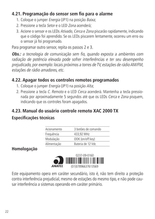 22
4.21.  Programação do sensor sem fio para o alarme
1.	Coloque o jumper Energia (JP1) na posição Baixa;
2.		Pressione a tecla Setor e o LED Zona acenderá;
3.		Acione o sensor e os LEDs Ativado, Cerca e Zona piscarão rapidamente, indicando
que o código foi aprendido. Se os LEDs piscarem lentamente, ocorreu um erro ou
o sensor já foi programado.
Para programar outro sensor, repita os passos 2 e 3.
Obs.: a tecnologia de comunicação sem fio, quando exposta a ambientes com
radiação de potência elevada pode sofrer interferências e ter seu desempenho
prejudicado, por exemplo: locais próximos a torres deTV, estações de rádioAM/FM,
estações de rádio amadores, etc.
4.22.  Apagar todos os controles remotos programados
1.		Coloque o jumper Energia (JP1) na posição Alta;
2.	Pressione a tecla C. Remoto e o LED Cerca acenderá. Mantenha a tecla pressio-
nada por aproximadamente 5 segundos até que os LEDs Cerca e Zona pisquem,
indicando que os controles foram apagados.
4.23.  Manual do usuário controle remoto XAC 2000 TX
Especificações técnicas
Acionamento 3 botões de comando
Frequência 433,92 MHz
Modulação OOK (on/off key)
Alimentação Bateria de 12 Vdc
Homologação
(01)07896637613569
0237-09-0160
Este equipamento opera em caráter secundário, isto é, não tem direito a proteção
contra interferência prejudicial, mesmo de estações do mesmo tipo, e não pode cau-
sar interferência a sistemas operando em caráter primário.
 