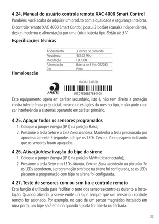 23
4.24.  Manual do usuário controle remoto XAC 4000 Smart Control
Parabéns, você acaba de adquirir um produto com a qualidade e segurança Intelbras.
O controle remoto XAC 4000 Smart Control, possui 3 botões (canais) independentes,
design moderno e alimentação por uma única bateria tipo Botão de 3 V.
Especificações técnicas
Acionamento 3 botões de comando
Frequência 433,92 MHz
Modulação FSK/OOK
Alimentação Bateria de 3 Vdc CR2032
Cor Preto
Homologação
0408-12-0160
(01)07896637634403
Este equipamento opera em caráter secundário, isto é, não tem direito a proteção
contra interferência prejudicial, mesmo de estações do mesmo tipo, e não pode cau-
sar interferência a sistemas operando em caráter primário.
4.25.  Apagar todos os sensores programados
1.	Coloque o jumper Energia (JP1) na posição Baixa;
2.	Pressione a tecla Setor e o LED Zona acenderá. Mantenha a tecla pressionada por
aproximadamente 5 segundos até que os LEDs Cerca e Zona pisquem indicando
que os sensores foram apagados.
4.26.  Ativação/desativação do bipe da sirene
1.	Coloque o jumper Energia (JP1) na posição Média (desconectado);
2.	Pressione a tecla Setor e os LEDs Ativado, Cerca e Zona acenderão ou piscarão. Se
os LEDs acenderem, a programação sem bipe na sirene foi configurada, se os LEDs
piscarem a programação com bipe na sirene foi configurada.
4.27.  Teste de sensores com ou sem fio e controle remoto
Esta função é utilizada para facilitar o teste dos sensores/controles durante a insta-
lação. Quando ativada, a sirene emite um bipe sempre que um sensor ou controle
remoto for acionado. Por exemplo, no caso de um sensor magnético instalado em
uma porta, um bipe será emitido quando a porta for aberta ou fechada.
 