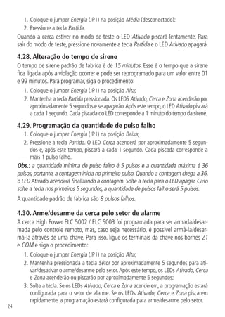 24
1.	Coloque o jumper Energia (JP1) na posição Média (desconectado);
2.	Pressione a tecla Partida.
Quando a cerca estiver no modo de teste o LED Ativado piscará lentamente. Para
sair do modo de teste, pressione novamente a tecla Partida e o LED Ativado apagará.
4.28.  Alteração do tempo de sirene
O tempo de sirene padrão de fábrica é de 15 minutos. Esse é o tempo que a sirene
fica ligada após a violação ocorrer e pode ser reprogramado para um valor entre 01
e 99 minutos. Para programar, siga o procedimento:
1.	Coloque o jumper Energia (JP1) na posição Alta;
2.	Mantenha a tecla Partida pressionada. Os LEDS Ativado, Cerca e Zona acenderão por
aproximadamente 5 segundos e se apagarão.Após este tempo, o LED Ativado piscará
a cada 1 segundo. Cada piscada do LED corresponde a 1 minuto do tempo da sirene.
4.29.  Programação da quantidade de pulso falho
1.	Coloque o jumper Energia (JP1) na posição Baixa;
2.	Pressione a tecla Partida. O LED Cerca acenderá por aproximadamente 5 segun-
dos e, após este tempo, piscará a cada 1 segundo. Cada piscada corresponde a
mais 1 pulso falho.
Obs.: a quantidade mínima de pulso falho é 5 pulsos e a quantidade máxima é 36
pulsos,portanto,a contagem inicia no primeiro pulso.Quando a contagem chega a 36,
o LED Ativado acenderá finalizando a contagem. Solte a tecla para o LED apagar. Caso
solte a tecla nos primeiros 5 segundos, a quantidade de pulsos falho será 5 pulsos.
A quantidade padrão de fábrica são 8 pulsos falhos.
4.30.  Arme/desarme da cerca pelo setor de alarme
A cerca High Power ELC 5002 / ELC 5003 foi programada para ser armada/desar-
mada pelo controle remoto, mas, caso seja necessário, é possível armá-la/desar-
má-la através de uma chave. Para isso, ligue os terminais da chave nos bornes Z1
e COM e siga o procedimento:
1.	Coloque o jumper Energia (JP1) na posição Alta;
2.		Mantenha pressionada a tecla Setor por aproximadamente 5 segundos para ati-
var/desativar o arme/desarme pelo setor.Após este tempo, os LEDs Ativado, Cerca
e Zona acenderão ou piscarão por aproximadamente 5 segundos;
3.		Solte a tecla. Se os LEDs Ativado, Cerca e Zona acenderem, a programação estará
configurada para o setor de alarme. Se os LEDs Ativado, Cerca e Zona piscarem
rapidamente, a programação estará configurada para arme/desarme pelo setor.
 