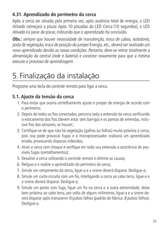 25
4.31.  Aprendizado do perímetro da cerca
Após a cerca ser ativada pela primeira vez, após ausência total de energia, o LED
Ativado começará a piscar. Após 10 piscadas do LED Cerca (10 segundos), o LED
Ativado irá parar de piscar, indicando que o aprendizado foi concluído.
Obs.: sempre que houver necessidade de manutenção, troca de cabos, isoladores,
poda de vegetação,troca de posição do jumper Energia,etc.,deverá ser realizado um
novo aprendizado devido as novas condições. Portanto, deve-se retirar totalmente a
alimentação da central (rede e bateria) e conectar novamente para que a mesma
execute o processo de aprendizagem.
5. Finalização da instalação	
Programe uma tecla do controle remoto para ligar a cerca.
5.1.  Ajuste da tensão da cerca
1.	Para evitar que ocorra centelhamento ajuste o jumper de energia de acordo com
o perímetro;
2.		Depois de todos os fios conectados, percorra toda a extensão da cerca verificando
o esticamento dos fios (devem estar sem barriga) e os pontos de emendas, inclu-
sive fios dos sensores, se houver;
3.		Certifique-se de que não há vegetação (galhos ou folhas) muito próxima à cerca,
pois isso pode provocar fugas e o microprocessador realizará um aprendizado
errado, provocando disparos indevidos;
4.		Ative a cerca com choque e verifique em toda sua extensão a ocorrência de pos-
síveis fugas (centelhamentos);
5.		Desative a cerca utilizando o controle remoto e elimine as causas;
6.		Religue-a e realize o aprendizado do perímetro da cerca;
7.		Simule um rompimento da cerca, ligue-a e a sirene deverá disparar. Desligue-a;
8.		Simule um curto-circuito com um fio, interligando a cerca ao cabo terra, ligue-a e
a sirene deverá disparar. Desligue-a;
9.		Simule um ponto com fuga, ligue um fio na cerca e à outra extremidade, deixe
bem próxima ao cabo terra, por volta de alguns milímetros, ligue-a e a sirene de-
verá disparar após transcorrer N pulsos falhos (padrão de fábrica: 8 pulsos falhos).
Desligue-a.
 