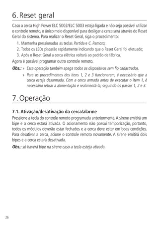 26
6. Reset geral
Caso a cerca High Power ELC 5002/ELC 5003 esteja ligada e não seja possível utilizar
o controle remoto,o único meio disponível para desligar a cerca será através do Reset
Geral do sistema. Para realizar o Reset Geral, siga o procedimento:
1.		Mantenha pressionadas as teclas Partida e C. Remoto;
2.	Todos os LEDs piscarão rapidamente indicando que o Reset Geral foi efetuado;
3.	Após o Reset Geral a cerca elétrica voltará ao padrão de fábrica.
Agora é possível programar outro controle remoto.
Obs.: »  Essa operação também apaga todos os dispositivos sem fio cadastrados.
» Para os procedimentos dos itens 1, 2 e 3 funcionarem, é necessário que a
cerca esteja desarmada. Com a cerca armada antes de executar o item 1, é
necessário retirar a alimentação e realimentá-la, seguindo os passos 1, 2 e 3.
7. Operação
7.1.  Ativação/desativação da cerca/alarme
Pressione a tecla do controle remoto programada anteriormente.A sirene emitirá um
bipe e a cerca estará ativada. O acionamento não possui temporização, portanto,
todos os módulos deverão estar fechados e a cerca deve estar em boas condições.
Para desativar a cerca, acione o controle remoto novamente. A sirene emitirá dois
bipes e a cerca estará desativada.
Obs.: só haverá bipe na sirene caso a tecla esteja ativada.
 