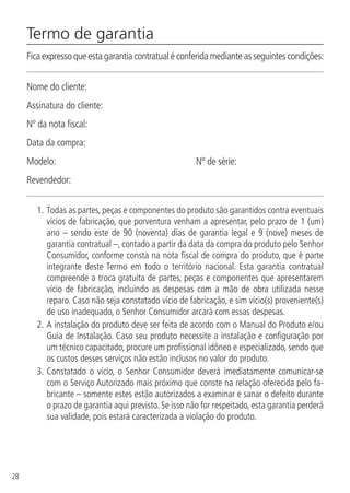 28
Termo de garantia
Fica expresso que esta garantia contratual é conferida mediante as seguintes condições:
Nome do cliente:
Assinatura do cliente:
Nº da nota fiscal:
Data da compra:
Modelo: 			 Nº de série:
Revendedor:
1.	Todas as partes, peças e componentes do produto são garantidos contra eventuais
vícios de fabricação, que porventura venham a apresentar, pelo prazo de 1 (um)
ano – sendo este de 90 (noventa) dias de garantia legal e 9 (nove) meses de
garantia contratual –, contado a partir da data da compra do produto pelo Senhor
Consumidor, conforme consta na nota fiscal de compra do produto, que é parte
integrante deste Termo em todo o território nacional. Esta garantia contratual
compreende a troca gratuita de partes, peças e componentes que apresentarem
vício de fabricação, incluindo as despesas com a mão de obra utilizada nesse
reparo. Caso não seja constatado vício de fabricação, e sim vício(s) proveniente(s)
de uso inadequado, o Senhor Consumidor arcará com essas despesas.
2.	A instalação do produto deve ser feita de acordo com o Manual do Produto e/ou
Guia de Instalação. Caso seu produto necessite a instalação e configuração por
um técnico capacitado, procure um profissional idôneo e especializado, sendo que
os custos desses serviços não estão inclusos no valor do produto.
3.	Constatado o vício, o Senhor Consumidor deverá imediatamente comunicar-se
com o Serviço Autorizado mais próximo que conste na relação oferecida pelo fa-
bricante – somente estes estão autorizados a examinar e sanar o defeito durante
o prazo de garantia aqui previsto. Se isso não for respeitado, esta garantia perderá
sua validade, pois estará caracterizada a violação do produto.
 