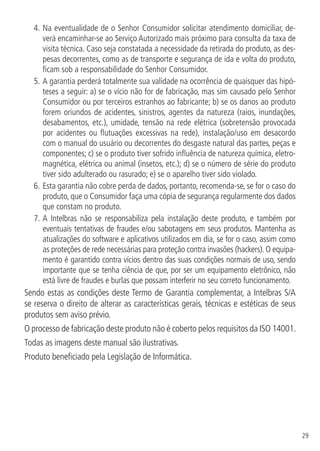 29
4.	Na eventualidade de o Senhor Consumidor solicitar atendimento domiciliar, de-
verá encaminhar-se ao Serviço Autorizado mais próximo para consulta da taxa de
visita técnica. Caso seja constatada a necessidade da retirada do produto, as des-
pesas decorrentes, como as de transporte e segurança de ida e volta do produto,
ficam sob a responsabilidade do Senhor Consumidor.
5.	A garantia perderá totalmente sua validade na ocorrência de quaisquer das hipó-
teses a seguir: a) se o vício não for de fabricação, mas sim causado pelo Senhor
Consumidor ou por terceiros estranhos ao fabricante; b) se os danos ao produto
forem oriundos de acidentes, sinistros, agentes da natureza (raios, inundações,
desabamentos, etc.), umidade, tensão na rede elétrica (sobretensão provocada
por acidentes ou flutuações excessivas na rede), instalação/uso em desacordo
com o manual do usuário ou decorrentes do desgaste natural das partes, peças e
componentes; c) se o produto tiver sofrido influência de natureza química, eletro-
magnética, elétrica ou animal (insetos, etc.); d) se o número de série do produto
tiver sido adulterado ou rasurado; e) se o aparelho tiver sido violado.
6.	Esta garantia não cobre perda de dados, portanto, recomenda-se, se for o caso do
produto, que o Consumidor faça uma cópia de segurança regularmente dos dados
que constam no produto.
7.	A Intelbras não se responsabiliza pela instalação deste produto, e também por
eventuais tentativas de fraudes e/ou sabotagens em seus produtos. Mantenha as
atualizações do software e aplicativos utilizados em dia, se for o caso, assim como
as proteções de rede necessárias para proteção contra invasões (hackers). O equipa-
mento é garantido contra vícios dentro das suas condições normais de uso, sendo
importante que se tenha ciência de que, por ser um equipamento eletrônico, não
está livre de fraudes e burlas que possam interferir no seu correto funcionamento.
Sendo estas as condições deste Termo de Garantia complementar, a Intelbras S/A
se reserva o direito de alterar as características gerais, técnicas e estéticas de seus
produtos sem aviso prévio.
O processo de fabricação deste produto não é coberto pelos requisitos da ISO 14001.
Todas as imagens deste manual são ilustrativas.
Produto beneficiado pela Legislação de Informática.
 