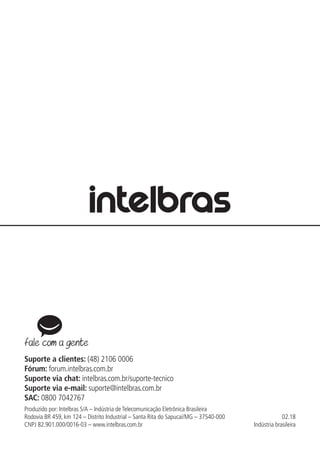 Suporte a clientes: (48) 2106 0006
Fórum: forum.intelbras.com.br
Suporte via chat: intelbras.com.br/suporte-tecnico
Suporte via e-mail: suporte@intelbras.com.br
SAC: 0800 7042767
Produzido por: Intelbras S/A – Indústria de Telecomunicação Eletrônica Brasileira
Rodovia BR 459, km 124 – Distrito Industrial – Santa Rita do Sapucaí/MG – 37540-000
CNPJ 82.901.000/0016-03 – www.intelbras.com.br
02.18
Indústria brasileira
 