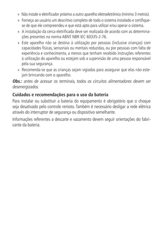 »» Não instale o eletrificador próximo a outro aparelho eletroeletrônico (mínimo 3 metros).
»» Forneça ao usuário um descritivo completo de todo o sistema instalado e certifique-
se de que ele compreendeu e que está apto para utilizar e/ou operar o sistema.
»» A instalação da cerca eletrificada deve ser realizada de acordo com as determina-
ções presentes na norma ABNT NBR IEC 60335-2-76.
»» Este aparelho não se destina à utilização por pessoas (inclusive crianças) com
capacidades físicas, sensoriais ou mentais reduzidas, ou por pessoas com falta de
experiência e conhecimento, a menos que tenham recebido instruções referentes
à utilização do aparelho ou estejam sob a supervisão de uma pessoa responsável
pela sua segurança.
»» Recomenda-se que as crianças sejam vigiadas para assegurar que elas não este-
jam brincando com o aparelho.
Obs.: antes de acessar os terminais, todos os circuitos alimentadores devem ser
desenergizados.
Cuidados e recomendações para o uso da bateria
Para instalar ou substituir a bateria do equipamento é obrigatório que o choque
seja desativado pelo controle remoto. Também é necessário desligar a rede elétrica
através do interruptor de segurança ou dispositivo semelhante.
Informações referentes a descarte e vazamento devem seguir orientações do fabri-
cante da bateria.
 