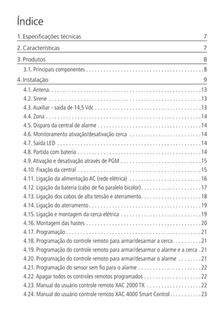 Índice
1. Especificações técnicas	 7
2. Características	 7
3. Produtos	 8
3.1.  Principais componentes. . . . . . . . . . . . . . . . . . . . . . . . . . . . . . . . . . . . . . . . . 8
4. Instalação	 9
4.1.  Antena. . . . . . . . . . . . . . . . . . . . . . . . . . . . . . . . . . . . . . . . . . . . . . . . . . . . .13
4.2.  Sirene. . . . . . . . . . . . . . . . . . . . . . . . . . . . . . . . . . . . . . . . . . . . . . . . . . . . . 13
4.3.  Auxiliar - saída de 14,5 Vdc. . . . . . . . . . . . . . . . . . . . . . . . . . . . . . . . . . . . . 13
4.4.  Zona. . . . . . . . . . . . . . . . . . . . . . . . . . . . . . . . . . . . . . . . . . . . . . . . . . . . . . 14
4.5.  Disparo da central de alarme. . . . . . . . . . . . . . . . . . . . . . . . . . . . . . . . . . . . 14
4.6.  Monitoramento ativação/desativação cerca . . . . . . . . . . . . . . . . . . . . . . . . . 14
4.7.  Saída LED . . . . . . . . . . . . . . . . . . . . . . . . . . . . . . . . . . . . . . . . . . . . . . . . . . 14
4.8.  Partida com bateria. . . . . . . . . . . . . . . . . . . . . . . . . . . . . . . . . . . . . . . . . . . 14
4.9.  Ativação e desativação através de PGM. . . . . . . . . . . . . . . . . . . . . . . . . . . . 15
4.10.  Fixação da central. . . . . . . . . . . . . . . . . . . . . . . . . . . . . . . . . . . . . . . . . . . 15
4.11.  Ligação da alimentação AC (rede elétrica) . . . . . . . . . . . . . . . . . . . . . . . . . 16
4.12.  Ligação da bateria (cabo de fio paralelo bicolor). . . . . . . . . . . . . . . . . . . . . 17
4.13.  Ligação dos cabos de alta tensão e aterramento. . . . . . . . . . . . . . . . . . . . . 18
4.14.  Ligação do aterramento. . . . . . . . . . . . . . . . . . . . . . . . . . . . . . . . . . . . . . . 19
4.15.  Ligação e montagem da cerca elétrica. . . . . . . . . . . . . . . . . . . . . . . . . . . . 19
4.16.  Montagem das hastes. . . . . . . . . . . . . . . . . . . . . . . . . . . . . . . . . . . . . . . . 20
4.17.  Programação. . . . . . . . . . . . . . . . . . . . . . . . . . . . . . . . . . . . . . . . . . . . . . . 21
4.18.  Programação do controle remoto para armar/desarmar a cerca. . . . . . . . . . 21
4.19.  Programação do controle remoto para armar/desarmar o alarme e a cerca. 21
4.20.  Programação do controle remoto para armar/desarmar o alarme . . . . . . . . 21
4.21.  Programação do sensor sem fio para o alarme. . . . . . . . . . . . . . . . . . . . . . 22
4.22.  Apagar todos os controles remotos programados. . . . . . . . . . . . . . . . . . . . 22
4.23.  Manual do usuário controle remoto XAC 2000 TX . . . . . . . . . . . . . . . . . . . 22
4.24.  Manual do usuário controle remoto XAC 4000 Smart Control. . . . . . . . . . . 23
 