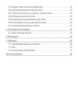 4.25.  Apagar todos os sensores programados. . . . . . . . . . . . . . . . . . . . . . . . . . . 23
4.26.  Ativação/desativação do bipe da sirene. . . . . . . . . . . . . . . . . . . . . . . . . . . .23
4.27.  Teste de sensores com ou sem fio e controle remoto. . . . . . . . . . . . . . . . . . 23
4.28.  Alteração do tempo de sirene. . . . . . . . . . . . . . . . . . . . . . . . . . . . . . . . . . . 24
4.29.  Programação da quantidade de pulso falho. . . . . . . . . . . . . . . . . . . . . . . . 24
4.30.  Arme/desarme da cerca pelo setor de alarme. . . . . . . . . . . . . . . . . . . . . . . 24
4.31.  Aprendizado do perímetro da cerca . . . . . . . . . . . . . . . . . . . . . . . . . . . . . . 25
5. Finalização da instalação	 25
5.1.  Ajuste da tensão da cerca . . . . . . . . . . . . . . . . . . . . . . . . . . . . . . . . . . . . . . 25
6. Reset geral	 26
7. Operação	 26
7.1.  Ativação/desativação da cerca/alarme. . . . . . . . . . . . . . . . . . . . . . . . . . . . . .26
7.2.  LEDs. . . . . . . . . . . . . . . . . . . . . . . . . . . . . . . . . . . . . . . . . . . . . . . . . . . . . . 27
7.3.  Funcionamento do eletrificador. . . . . . . . . . . . . . . . . . . . . . . . . . . . . . . . . . 27
Termo de garantia	 28
 