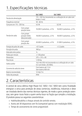 7
1. Especificações técnicas	
ELC 5002 ELC 5003
Tensão de alimentação
115 - 230 Vac (recomenda-se a utilização de um cabo com
bitola ≥1 mm)
Frequência nominal 50 - 60 Hz
Consumo em 115 - 230 Vac 4,5 W 6,5 W
Tensão de saída
Com jumper
posição baixa
16.000 V pulsativos, ±5 % 16.000 V pulsativos, ±5 %
Com jumper
posição média
(desconectado)
18.000 V pulsativos, ±5 % 18.000 V pulsativos, ±5 %
Com jumper
posição alta
20.000 V pulsativos, ±5 % 21.000 V pulsativos, ±5 %
Energia do pulso de saída <0,7 joules <1,2 joules
Duração do pulso 360 µs
Intervalo entre pulsos 1s
Pulsos por minuto +/- 60 pulsos
Dimensões 275 × 215 × 85
Peso bruto 1,150 kg
Saída auxiliar
14,5 Vdc/250 mA (recomenda-se a utilização de um cabo
CCI com bitola ≤26 AWG)
Corrente de saída de sirene
Com bateria até 1,5 A
Sem bateria 400 mA
Bateria recomendada 12 Vdc/7 A
Índice de proteção IPX4
2. Características	
A central de cerca elétrica High Power ELC 5002 / ELC 5003 tem como finalidade
energizar a cerca para proteção de áreas comercias, residências, industriais e deve
ser instalada dentro das normas técnicas vigentes, de modo a gerar proteção osten-
siva, sem gerar riscos fatais a quem venha tocar na fiação que compõe a instalação.
O produto possui as seguintes características:
»» Habilita/desabilita o choque através de controle remoto.
»» Aceita até 30 dispositivos sem fio (compatível apenas com modulação OOK).
»» Tempo de acionamento de sirene programável.
 