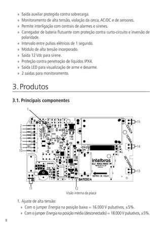 8
»» Saída auxiliar protegida contra sobrecarga.
»» Monitoramento de alta tensão, violação da cerca,AC/DC e de sensores.
»» Permite interligação com centrais de alarmes e sirenes.
»» Carregador de bateria flutuante com proteção contra curto-circuito e inversão de
polaridade.
»» Intervalo entre pulsos elétricos de 1 segundo.
»» Módulo de alta tensão incorporado.
»» Saída 12 Vdc para sirene.
»» Proteção contra penetração de líquidos IPX4.
»» Saída LED para visualização de arme e desarme.
»» 2 saídas para monitoramento.
3. Produtos	
3.1.  Principais componentes
11 12
13
14
15
1
2
3
4
5
6
7
8
9
10
Visão interna da placa
1.		Ajuste de alta tensão:
»» Com o jumper Energia na posição baixa = 16.000 V pulsativos, ±5%.
»» Com o jumper Energia na posição média (desconectado) = 18.000V pulsativos,±5%.
 