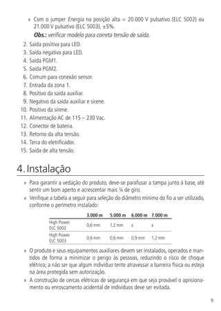 9
»» Com o jumper Energia na posição alta = 20.000 V pulsativo (ELC 5002) ou
21.000 V pulsativo (ELC 5003), ±5%.
Obs.: verificar modelo para correta tensão de saída.
2.	Saída positiva para LED.
3.		Saída negativa para LED.
4.		Saída PGM1.
5.		Saída PGM2.
6.		Comum para conexão sensor.
7.		Entrada da zona 1.
8.		Positivo da saída auxiliar.
9.		Negativo da saída auxiliar e sirene.
10.		Positivo da sirene.
11.		Alimentação AC de 115 – 230 Vac.
12.		Conector de bateria.
13.		Retorno da alta tensão.
14.		Terra do eletrificador.
15.		Saída de alta tensão.
4. Instalação	
»» Para garantir a vedação do produto, deve-se parafusar a tampa junto à base, até
sentir um bom aperto e acrescentar mais ¼ de giro.
»» Verifique a tabela a seguir para seleção do diâmetro mínimo do fio a ser utilizado,
conforme o perímetro instalado:
3.000 m 5.000 m 6.000 m 7.000 m
High Power
ELC 5002
0,6 mm 1,2 mm x x
High Power
ELC 5003
0,6 mm 0,6 mm 0,9 mm 1,2 mm
»» O produto e seus equipamentos auxiliares devem ser instalados, operados e man-
tidos de forma a minimizar o perigo às pessoas, reduzindo o risco de choque
elétrico; a não ser que algum indivíduo tente atravessar a barreira física ou esteja
na área protegida sem autorização.
»» A construção de cercas elétricas de segurança em que seja provável o aprisiona-
mento ou enroscamento acidental de indivíduos deve ser evitada.
 