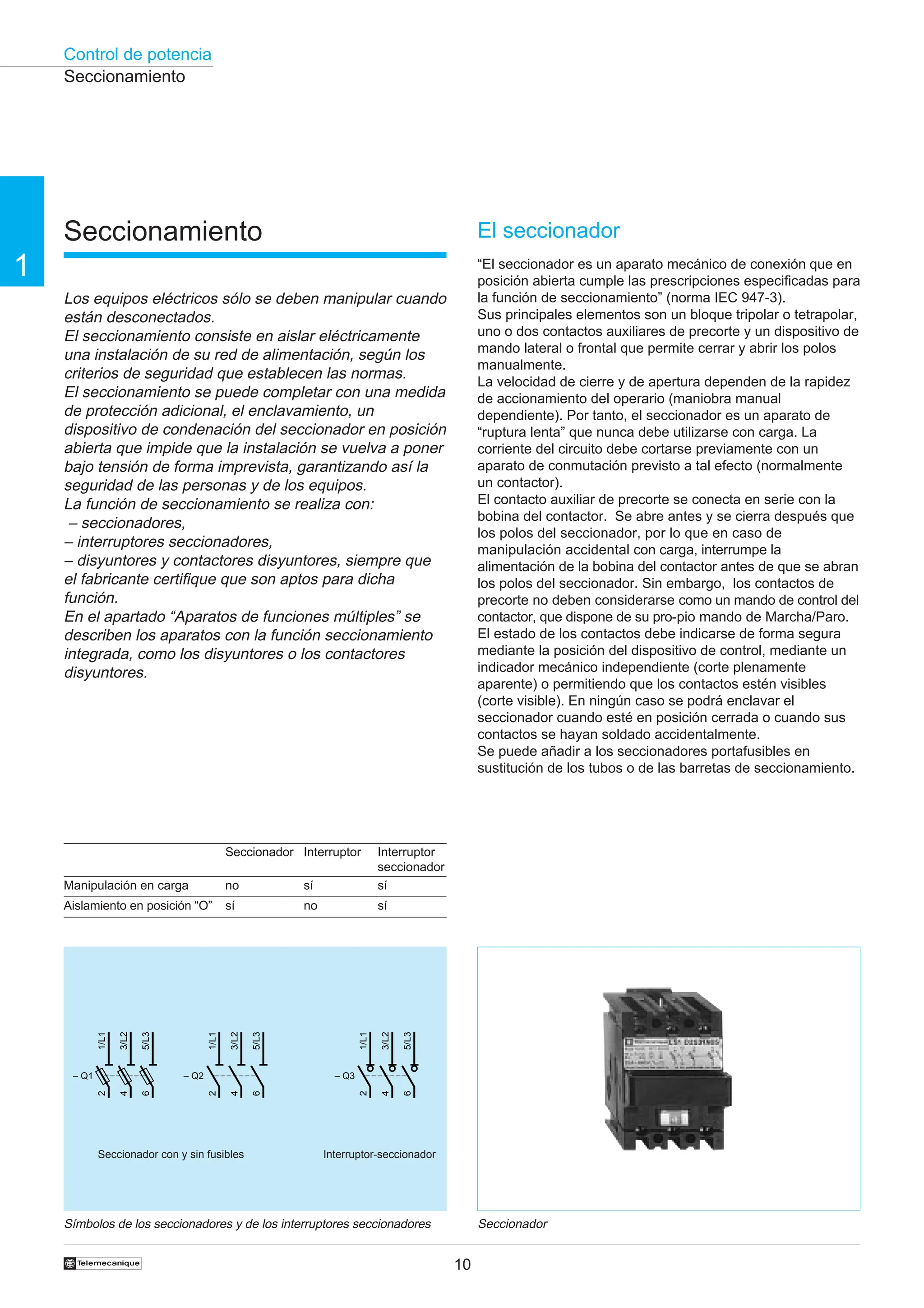 Control de potencia
10
1
†
Seccionamiento
Los equipos eléctricos sólo se deben manipular cuando
están desconectados.
El seccionamiento consiste en aislar eléctricamente
una instalación de su red de alimentación, según los
criterios de seguridad que establecen las normas.
El seccionamiento se puede completar con una medida
de protección adicional, el enclavamiento, un
dispositivo de condenación del seccionador en posición
abierta que impide que la instalación se vuelva a poner
bajo tensión de forma imprevista, garantizando así la
seguridad de las personas y de los equipos.
La función de seccionamiento se realiza con:
– seccionadores,
– interruptores seccionadores,
– disyuntores y contactores disyuntores, siempre que
el fabricante certifique que son aptos para dicha
función.
En el apartado “Aparatos de funciones múltiples” se
describen los aparatos con la función seccionamiento
integrada, como los disyuntores o los contactores
disyuntores.
El seccionador
“El seccionador es un aparato mecánico de conexión que en
posición abierta cumple las prescripciones especificadas para
la función de seccionamiento” (norma IEC 947-3).
Sus principales elementos son un bloque tripolar o tetrapolar,
uno o dos contactos auxiliares de precorte y un dispositivo de
mando lateral o frontal que permite cerrar y abrir los polos
manualmente.
La velocidad de cierre y de apertura dependen de la rapidez
de accionamiento del operario (maniobra manual
dependiente). Por tanto, el seccionador es un aparato de
“ruptura lenta” que nunca debe utilizarse con carga. La
corriente del circuito debe cortarse previamente con un
aparato de conmutación previsto a tal efecto (normalmente
un contactor).
El contacto auxiliar de precorte se conecta en serie con la
bobina del contactor. Se abre antes y se cierra después que
los polos del seccionador, por lo que en caso de
manipulación accidental con carga, interrumpe la
alimentación de la bobina del contactor antes de que se abran
los polos del seccionador. Sin embargo, los contactos de
precorte no deben considerarse como un mando de control del
contactor, que dispone de su pro-pio mando de Marcha/Paro.
El estado de los contactos debe indicarse de forma segura
mediante la posición del dispositivo de control, mediante un
indicador mecánico independiente (corte plenamente
aparente) o permitiendo que los contactos estén visibles
(corte visible). En ningún caso se podrá enclavar el
seccionador cuando esté en posición cerrada o cuando sus
contactos se hayan soldado accidentalmente.
Se puede añadir a los seccionadores portafusibles en
sustitución de los tubos o de las barretas de seccionamiento.
Seccionador
Símbolos de los seccionadores y de los interruptores seccionadores
Manipulación en carga
Aislamiento en posición “O”
Seccionador
no
sí
Interruptor
sí
no
Interruptor
seccionador
sí
sí
Seccionamiento
Seccionador con y sin fusibles Interruptor-seccionador
– Q1
1/L1
2
3/L2
4
5/L3
6
– Q3
1/L1
2
3/L2
4
5/L3
6
– Q2
1/L1
2
3/L2
4
5/L3
6
 