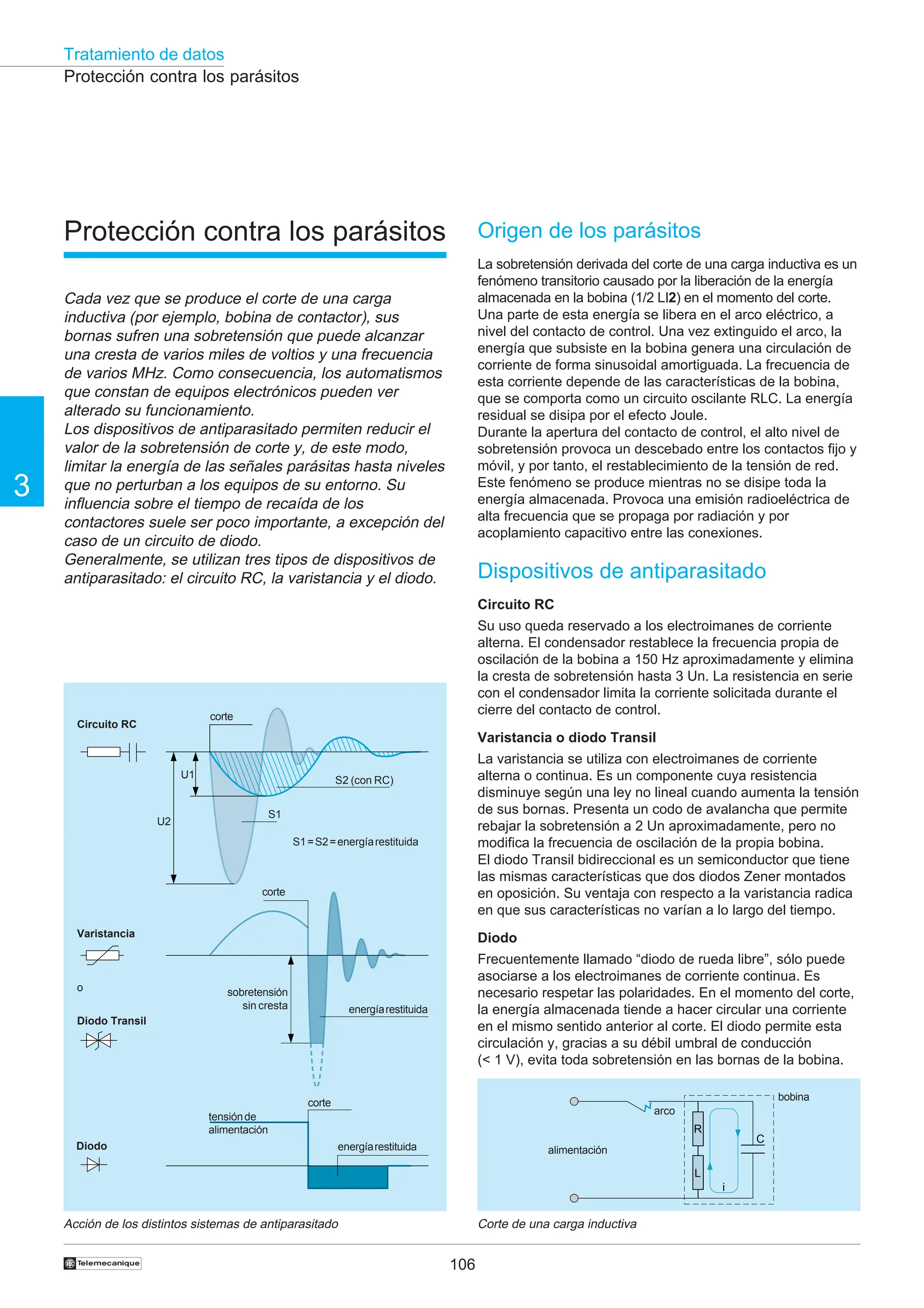 Tratamiento de datos
106
3
†
Protección contra los parásitos
Protección contra los parásitos
Cada vez que se produce el corte de una carga
inductiva (por ejemplo, bobina de contactor), sus
bornas sufren una sobretensión que puede alcanzar
una cresta de varios miles de voltios y una frecuencia
de varios MHz. Como consecuencia, los automatismos
que constan de equipos electrónicos pueden ver
alterado su funcionamiento.
Los dispositivos de antiparasitado permiten reducir el
valor de la sobretensión de corte y, de este modo,
limitar la energía de las señales parásitas hasta niveles
que no perturban a los equipos de su entorno. Su
influencia sobre el tiempo de recaída de los
contactores suele ser poco importante, a excepción del
caso de un circuito de diodo.
Generalmente, se utilizan tres tipos de dispositivos de
antiparasitado: el circuito RC, la varistancia y el diodo.
Acción de los distintos sistemas de antiparasitado Corte de una carga inductiva
Origen de los parásitos
La sobretensión derivada del corte de una carga inductiva es un
fenómeno transitorio causado por la liberación de la energía
almacenada en la bobina (1/2 LI2) en el momento del corte.
Una parte de esta energía se libera en el arco eléctrico, a
nivel del contacto de control. Una vez extinguido el arco, la
energía que subsiste en la bobina genera una circulación de
corriente de forma sinusoidal amortiguada. La frecuencia de
esta corriente depende de las características de la bobina,
que se comporta como un circuito oscilante RLC. La energía
residual se disipa por el efecto Joule.
Durante la apertura del contacto de control, el alto nivel de
sobretensión provoca un descebado entre los contactos fijo y
móvil, y por tanto, el restablecimiento de la tensión de red.
Este fenómeno se produce mientras no se disipe toda la
energía almacenada. Provoca una emisión radioeléctrica de
alta frecuencia que se propaga por radiación y por
acoplamiento capacitivo entre las conexiones.
Dispositivos de antiparasitado
Circuito RC
Su uso queda reservado a los electroimanes de corriente
alterna. El condensador restablece la frecuencia propia de
oscilación de la bobina a 150 Hz aproximadamente y elimina
la cresta de sobretensión hasta 3 Un. La resistencia en serie
con el condensador limita la corriente solicitada durante el
cierre del contacto de control.
Varistancia o diodo Transil
La varistancia se utiliza con electroimanes de corriente
alterna o continua. Es un componente cuya resistencia
disminuye según una ley no lineal cuando aumenta la tensión
de sus bornas. Presenta un codo de avalancha que permite
rebajar la sobretensión a 2 Un aproximadamente, pero no
modifica la frecuencia de oscilación de la propia bobina.
El diodo Transil bidireccional es un semiconductor que tiene
las mismas características que dos diodos Zener montados
en oposición. Su ventaja con respecto a la varistancia radica
en que sus características no varían a lo largo del tiempo.
Diodo
Frecuentemente llamado “diodo de rueda libre”, sólo puede
asociarse a los electroimanes de corriente continua. Es
necesario respetar las polaridades. En el momento del corte,
la energía almacenada tiende a hacer circular una corriente
en el mismo sentido anterior al corte. El diodo permite esta
circulación y, gracias a su débil umbral de conducción
(< 1 V), evita toda sobretensión en las bornas de la bobina.
R
L
C
i
bobina
arco
alimentación
corte
Circuito RC
Varistancia
Diodo Transil
Diodo
S2 (con RC)
S1=S2=energíarestituida
corte
corte
energíarestituida
sobretensión
sin cresta
o
U2
U1
S1
energíarestituida
tensiónde
alimentación
 