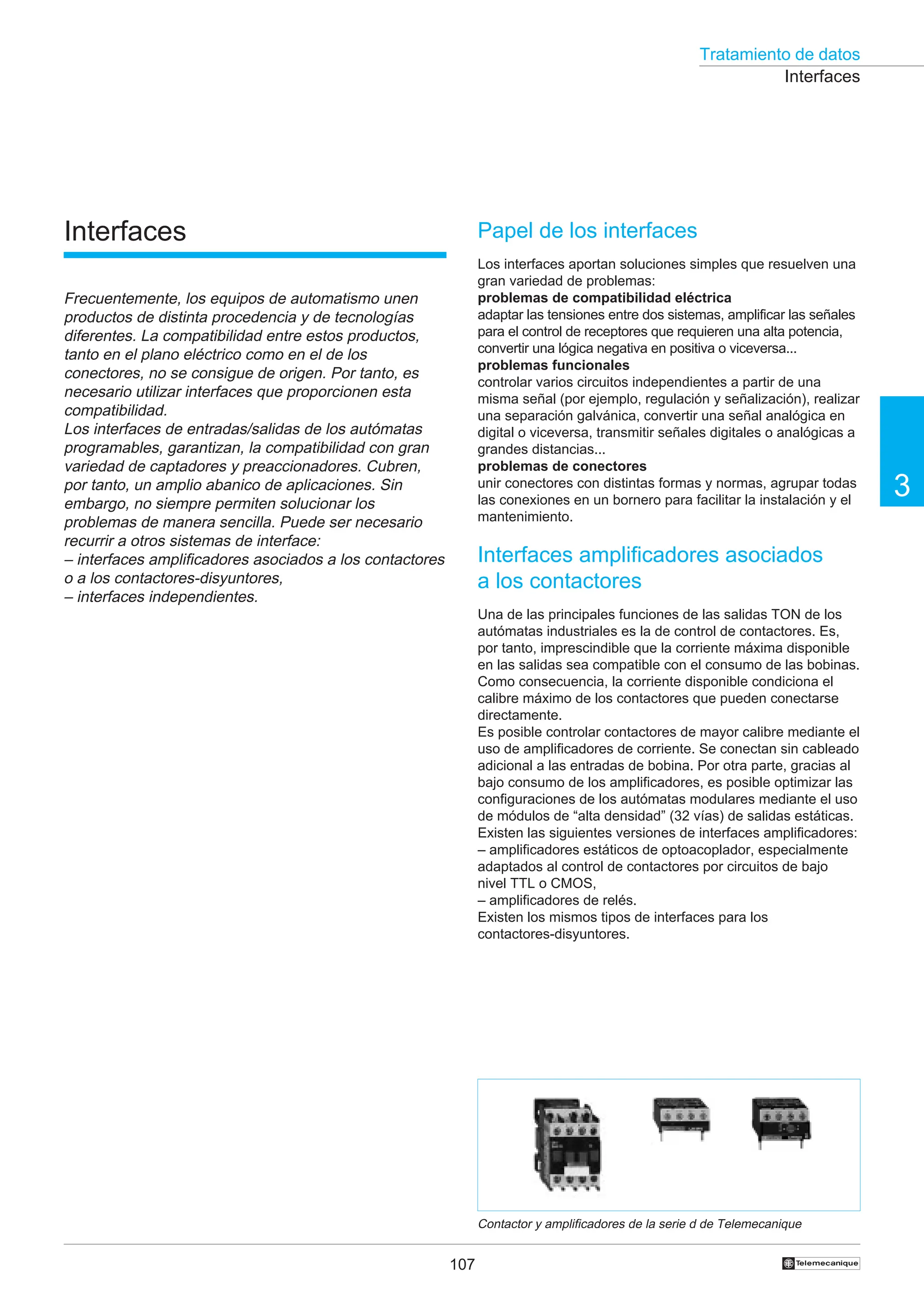 Tratamiento de datos
107
3
†
Papel de los interfaces
Los interfaces aportan soluciones simples que resuelven una
gran variedad de problemas:
problemas de compatibilidad eléctrica
adaptar las tensiones entre dos sistemas, amplificar las señales
para el control de receptores que requieren una alta potencia,
convertir una lógica negativa en positiva o viceversa...
problemas funcionales
controlar varios circuitos independientes a partir de una
misma señal (por ejemplo, regulación y señalización), realizar
una separación galvánica, convertir una señal analógica en
digital o viceversa, transmitir señales digitales o analógicas a
grandes distancias...
problemas de conectores
unir conectores con distintas formas y normas, agrupar todas
las conexiones en un bornero para facilitar la instalación y el
mantenimiento.
Interfaces amplificadores asociados
a los contactores
Una de las principales funciones de las salidas TON de los
autómatas industriales es la de control de contactores. Es,
por tanto, imprescindible que la corriente máxima disponible
en las salidas sea compatible con el consumo de las bobinas.
Como consecuencia, la corriente disponible condiciona el
calibre máximo de los contactores que pueden conectarse
directamente.
Es posible controlar contactores de mayor calibre mediante el
uso de amplificadores de corriente. Se conectan sin cableado
adicional a las entradas de bobina. Por otra parte, gracias al
bajo consumo de los amplificadores, es posible optimizar las
configuraciones de los autómatas modulares mediante el uso
de módulos de “alta densidad” (32 vías) de salidas estáticas.
Existen las siguientes versiones de interfaces amplificadores:
– amplificadores estáticos de optoacoplador, especialmente
adaptados al control de contactores por circuitos de bajo
nivel TTL o CMOS,
– amplificadores de relés.
Existen los mismos tipos de interfaces para los
contactores-disyuntores.
Contactor y amplificadores de la serie d de Telemecanique
Interfaces
Frecuentemente, los equipos de automatismo unen
productos de distinta procedencia y de tecnologías
diferentes. La compatibilidad entre estos productos,
tanto en el plano eléctrico como en el de los
conectores, no se consigue de origen. Por tanto, es
necesario utilizar interfaces que proporcionen esta
compatibilidad.
Los interfaces de entradas/salidas de los autómatas
programables, garantizan, la compatibilidad con gran
variedad de captadores y preaccionadores. Cubren,
por tanto, un amplio abanico de aplicaciones. Sin
embargo, no siempre permiten solucionar los
problemas de manera sencilla. Puede ser necesario
recurrir a otros sistemas de interface:
– interfaces amplificadores asociados a los contactores
o a los contactores-disyuntores,
– interfaces independientes.
Interfaces
 