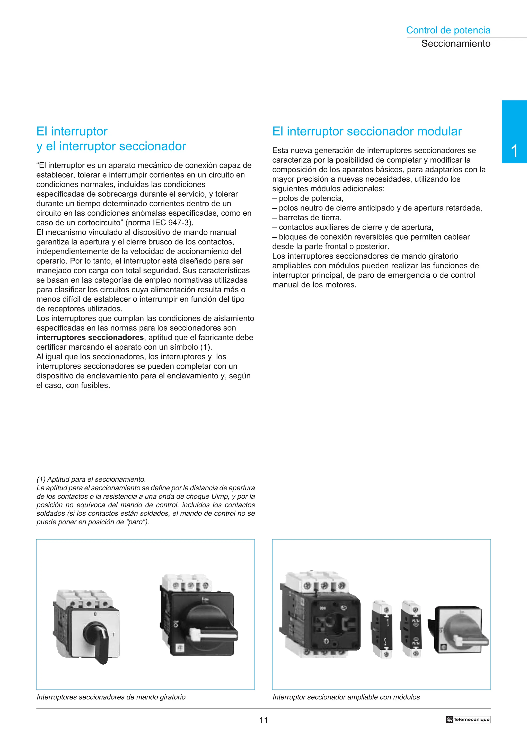 Control de potencia
11 †
1
El interruptor
y el interruptor seccionador
“El interruptor es un aparato mecánico de conexión capaz de
establecer, tolerar e interrumpir corrientes en un circuito en
condiciones normales, incluidas las condiciones
especificadas de sobrecarga durante el servicio, y tolerar
durante un tiempo determinado corrientes dentro de un
circuito en las condiciones anómalas especificadas, como en
caso de un cortocircuito” (norma IEC 947-3).
El mecanismo vinculado al dispositivo de mando manual
garantiza la apertura y el cierre brusco de los contactos,
independientemente de la velocidad de accionamiento del
operario. Por lo tanto, el interruptor está diseñado para ser
manejado con carga con total seguridad. Sus características
se basan en las categorías de empleo normativas utilizadas
para clasificar los circuitos cuya alimentación resulta más o
menos difícil de establecer o interrumpir en función del tipo
de receptores utilizados.
Los interruptores que cumplan las condiciones de aislamiento
especificadas en las normas para los seccionadores son
interruptores seccionadores, aptitud que el fabricante debe
certificar marcando el aparato con un símbolo (1).
Al igual que los seccionadores, los interruptores y los
interruptores seccionadores se pueden completar con un
dispositivo de enclavamiento para el enclavamiento y, según
el caso, con fusibles.
El interruptor seccionador modular
Esta nueva generación de interruptores seccionadores se
caracteriza por la posibilidad de completar y modificar la
composición de los aparatos básicos, para adaptarlos con la
mayor precisión a nuevas necesidades, utilizando los
siguientes módulos adicionales:
– polos de potencia,
– polos neutro de cierre anticipado y de apertura retardada,
– barretas de tierra,
– contactos auxiliares de cierre y de apertura,
– bloques de conexión reversibles que permiten cablear
desde la parte frontal o posterior.
Los interruptores seccionadores de mando giratorio
ampliables con módulos pueden realizar las funciones de
interruptor principal, de paro de emergencia o de control
manual de los motores.
Interruptor seccionador ampliable con módulos
Interruptores seccionadores de mando giratorio
(1) Aptitud para el seccionamiento.
La aptitud para el seccionamiento se define por la distancia de apertura
de los contactos o la resistencia a una onda de choque Uimp, y por la
posición no equívoca del mando de control, incluidos los contactos
soldados (si los contactos están soldados, el mando de control no se
puede poner en posición de “paro”).
Seccionamiento
 