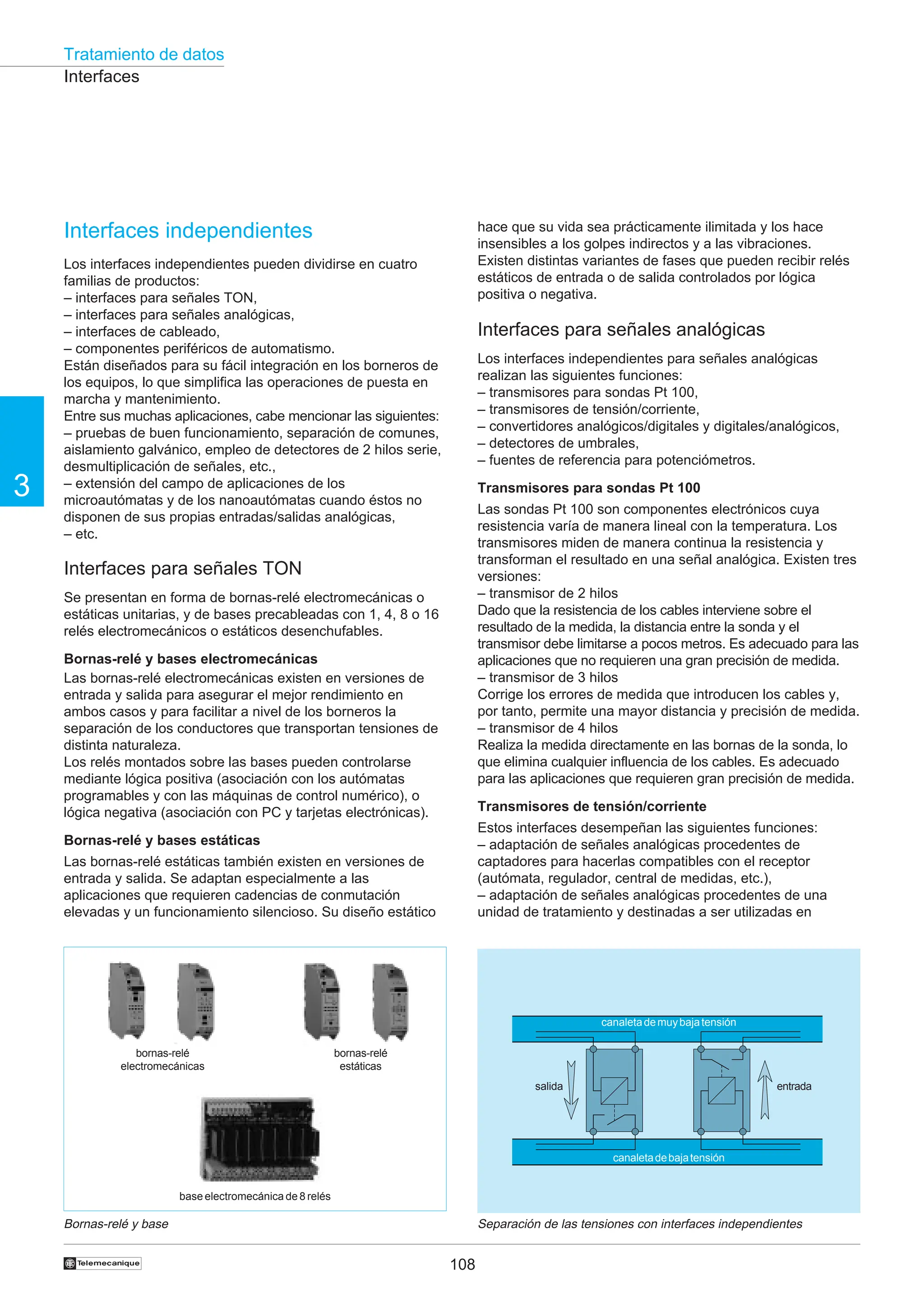 Tratamiento de datos
108
3
†
Bornas-relé y base Separación de las tensiones con interfaces independientes
Interfaces independientes
Los interfaces independientes pueden dividirse en cuatro
familias de productos:
– interfaces para señales TON,
– interfaces para señales analógicas,
– interfaces de cableado,
– componentes periféricos de automatismo.
Están diseñados para su fácil integración en los borneros de
los equipos, lo que simplifica las operaciones de puesta en
marcha y mantenimiento.
Entre sus muchas aplicaciones, cabe mencionar las siguientes:
– pruebas de buen funcionamiento, separación de comunes,
aislamiento galvánico, empleo de detectores de 2 hilos serie,
desmultiplicación de señales, etc.,
– extensión del campo de aplicaciones de los
microautómatas y de los nanoautómatas cuando éstos no
disponen de sus propias entradas/salidas analógicas,
– etc.
Interfaces para señales TON
Se presentan en forma de bornas-relé electromecánicas o
estáticas unitarias, y de bases precableadas con 1, 4, 8 o 16
relés electromecánicos o estáticos desenchufables.
Bornas-relé y bases electromecánicas
Las bornas-relé electromecánicas existen en versiones de
entrada y salida para asegurar el mejor rendimiento en
ambos casos y para facilitar a nivel de los borneros la
separación de los conductores que transportan tensiones de
distinta naturaleza.
Los relés montados sobre las bases pueden controlarse
mediante lógica positiva (asociación con los autómatas
programables y con las máquinas de control numérico), o
lógica negativa (asociación con PC y tarjetas electrónicas).
Bornas-relé y bases estáticas
Las bornas-relé estáticas también existen en versiones de
entrada y salida. Se adaptan especialmente a las
aplicaciones que requieren cadencias de conmutación
elevadas y un funcionamiento silencioso. Su diseño estático
hace que su vida sea prácticamente ilimitada y los hace
insensibles a los golpes indirectos y a las vibraciones.
Existen distintas variantes de fases que pueden recibir relés
estáticos de entrada o de salida controlados por lógica
positiva o negativa.
Interfaces para señales analógicas
Los interfaces independientes para señales analógicas
realizan las siguientes funciones:
– transmisores para sondas Pt 100,
– transmisores de tensión/corriente,
– convertidores analógicos/digitales y digitales/analógicos,
– detectores de umbrales,
– fuentes de referencia para potenciómetros.
Transmisores para sondas Pt 100
Las sondas Pt 100 son componentes electrónicos cuya
resistencia varía de manera lineal con la temperatura. Los
transmisores miden de manera continua la resistencia y
transforman el resultado en una señal analógica. Existen tres
versiones:
– transmisor de 2 hilos
Dado que la resistencia de los cables interviene sobre el
resultado de la medida, la distancia entre la sonda y el
transmisor debe limitarse a pocos metros. Es adecuado para las
aplicaciones que no requieren una gran precisión de medida.
– transmisor de 3 hilos
Corrige los errores de medida que introducen los cables y,
por tanto, permite una mayor distancia y precisión de medida.
– transmisor de 4 hilos
Realiza la medida directamente en las bornas de la sonda, lo
que elimina cualquier influencia de los cables. Es adecuado
para las aplicaciones que requieren gran precisión de medida.
Transmisores de tensión/corriente
Estos interfaces desempeñan las siguientes funciones:
– adaptación de señales analógicas procedentes de
captadores para hacerlas compatibles con el receptor
(autómata, regulador, central de medidas, etc.),
– adaptación de señales analógicas procedentes de una
unidad de tratamiento y destinadas a ser utilizadas en
Interfaces
canaletademuybajatensión
canaletadebajatensión
salida entrada
base electromecánica de 8 relés
bornas-relé
electromecánicas
bornas-relé
estáticas
 