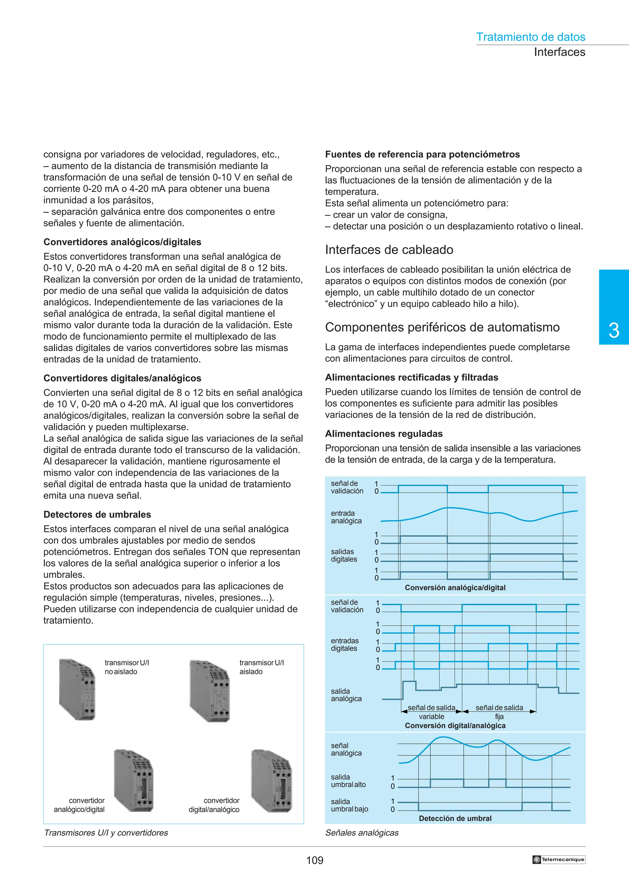 Tratamiento de datos
109
3
†
consigna por variadores de velocidad, reguladores, etc.,
– aumento de la distancia de transmisión mediante la
transformación de una señal de tensión 0-10 V en señal de
corriente 0-20 mA o 4-20 mA para obtener una buena
inmunidad a los parásitos,
– separación galvánica entre dos componentes o entre
señales y fuente de alimentación.
Convertidores analógicos/digitales
Estos convertidores transforman una señal analógica de
0-10 V, 0-20 mA o 4-20 mA en señal digital de 8 o 12 bits.
Realizan la conversión por orden de la unidad de tratamiento,
por medio de una señal que valida la adquisición de datos
analógicos. Independientemente de las variaciones de la
señal analógica de entrada, la señal digital mantiene el
mismo valor durante toda la duración de la validación. Este
modo de funcionamiento permite el multiplexado de las
salidas digitales de varios convertidores sobre las mismas
entradas de la unidad de tratamiento.
Convertidores digitales/analógicos
Convierten una señal digital de 8 o 12 bits en señal analógica
de 10 V, 0-20 mA o 4-20 mA. Al igual que los convertidores
analógicos/digitales, realizan la conversión sobre la señal de
validación y pueden multiplexarse.
La señal analógica de salida sigue las variaciones de la señal
digital de entrada durante todo el transcurso de la validación.
Al desaparecer la validación, mantiene rigurosamente el
mismo valor con independencia de las variaciones de la
señal digital de entrada hasta que la unidad de tratamiento
emita una nueva señal.
Detectores de umbrales
Estos interfaces comparan el nivel de una señal analógica
con dos umbrales ajustables por medio de sendos
potenciómetros. Entregan dos señales TON que representan
los valores de la señal analógica superior o inferior a los
umbrales.
Estos productos son adecuados para las aplicaciones de
regulación simple (temperaturas, niveles, presiones...).
Pueden utilizarse con independencia de cualquier unidad de
tratamiento.
Transmisores U/I y convertidores Señales analógicas
Fuentes de referencia para potenciómetros
Proporcionan una señal de referencia estable con respecto a
las fluctuaciones de la tensión de alimentación y de la
temperatura.
Esta señal alimenta un potenciómetro para:
– crear un valor de consigna,
– detectar una posición o un desplazamiento rotativo o lineal.
Interfaces de cableado
Los interfaces de cableado posibilitan la unión eléctrica de
aparatos o equipos con distintos modos de conexión (por
ejemplo, un cable multihilo dotado de un conector
“electrónico” y un equipo cableado hilo a hilo).
Componentes periféricos de automatismo
La gama de interfaces independientes puede completarse
con alimentaciones para circuitos de control.
Alimentaciones rectificadas y filtradas
Pueden utilizarse cuando los límites de tensión de control de
los componentes es suficiente para admitir las posibles
variaciones de la tensión de la red de distribución.
Alimentaciones reguladas
Proporcionan una tensión de salida insensible a las variaciones
de la tensión de entrada, de la carga y de la temperatura.
Interfaces
1
0
1
0
señal
analógica
salida
umbralalto
salida
umbralbajo
1
0
1
0
1
0
1
0
1
0
1
0
1
0
1
0
señalde
validación
entrada
analógica
salidas
digitales
señalde
validación
salida
analógica
entradas
digitales
señal de salida
variable
señal de salida
fija
Detección de umbral
Conversión digital/analógica
Conversión analógica/digital
convertidor
analógico/digital
transmisorU/I
noaislado
transmisorU/I
aislado
convertidor
digital/analógico
 