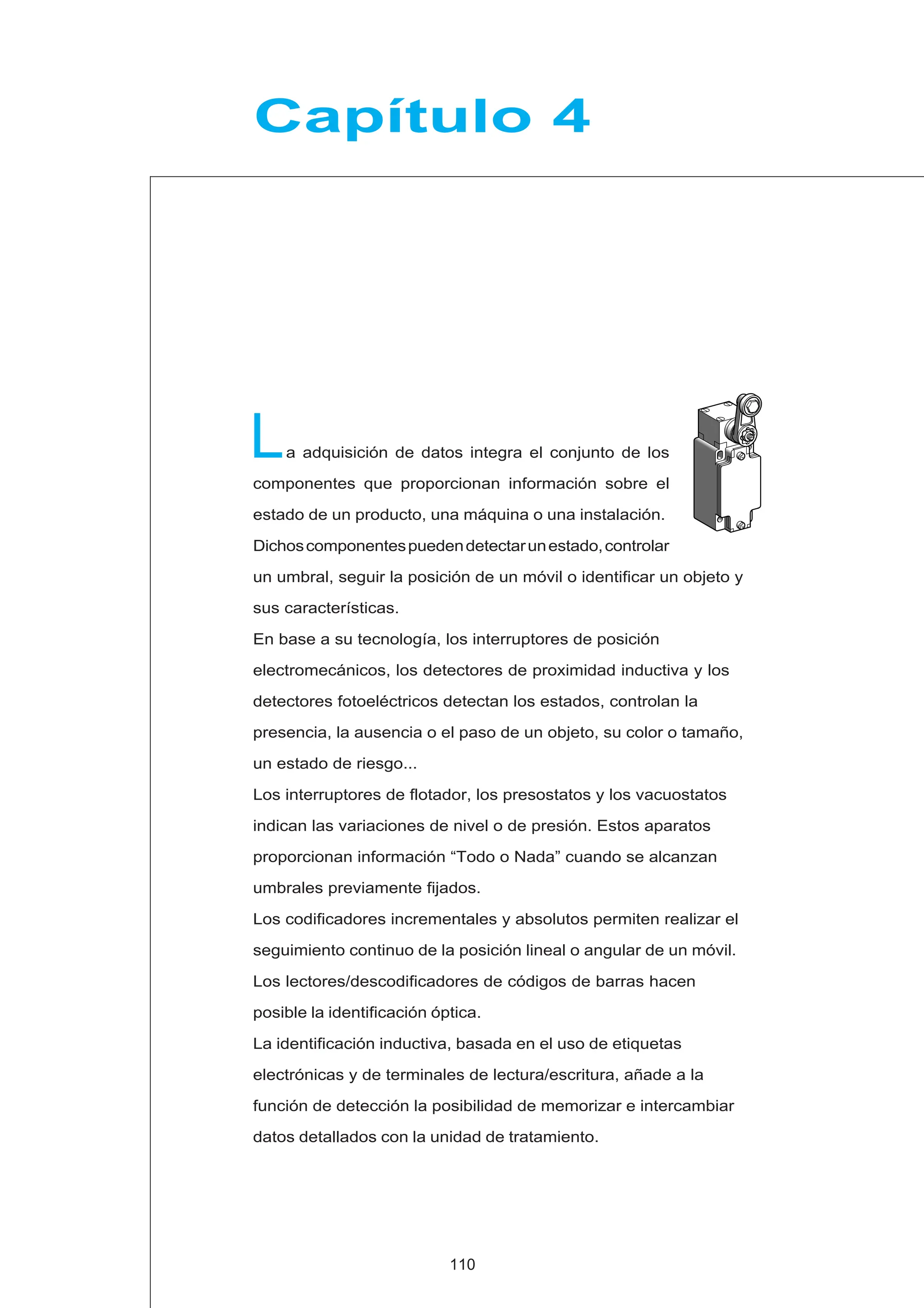 L
Capítulo 4
110
a adquisición de datos integra el conjunto de los
componentes que proporcionan información sobre el
estado de un producto, una máquina o una instalación.
Dichoscomponentespuedendetectarunestado,controlar
un umbral, seguir la posición de un móvil o identificar un objeto y
sus características.
En base a su tecnología, los interruptores de posición
electromecánicos, los detectores de proximidad inductiva y los
detectores fotoeléctricos detectan los estados, controlan la
presencia, la ausencia o el paso de un objeto, su color o tamaño,
un estado de riesgo...
Los interruptores de flotador, los presostatos y los vacuostatos
indican las variaciones de nivel o de presión. Estos aparatos
proporcionan información “Todo o Nada” cuando se alcanzan
umbrales previamente fijados.
Los codificadores incrementales y absolutos permiten realizar el
seguimiento continuo de la posición lineal o angular de un móvil.
Los lectores/descodificadores de códigos de barras hacen
posible la identificación óptica.
La identificación inductiva, basada en el uso de etiquetas
electrónicas y de terminales de lectura/escritura, añade a la
función de detección la posibilidad de memorizar e intercambiar
datos detallados con la unidad de tratamiento.
 