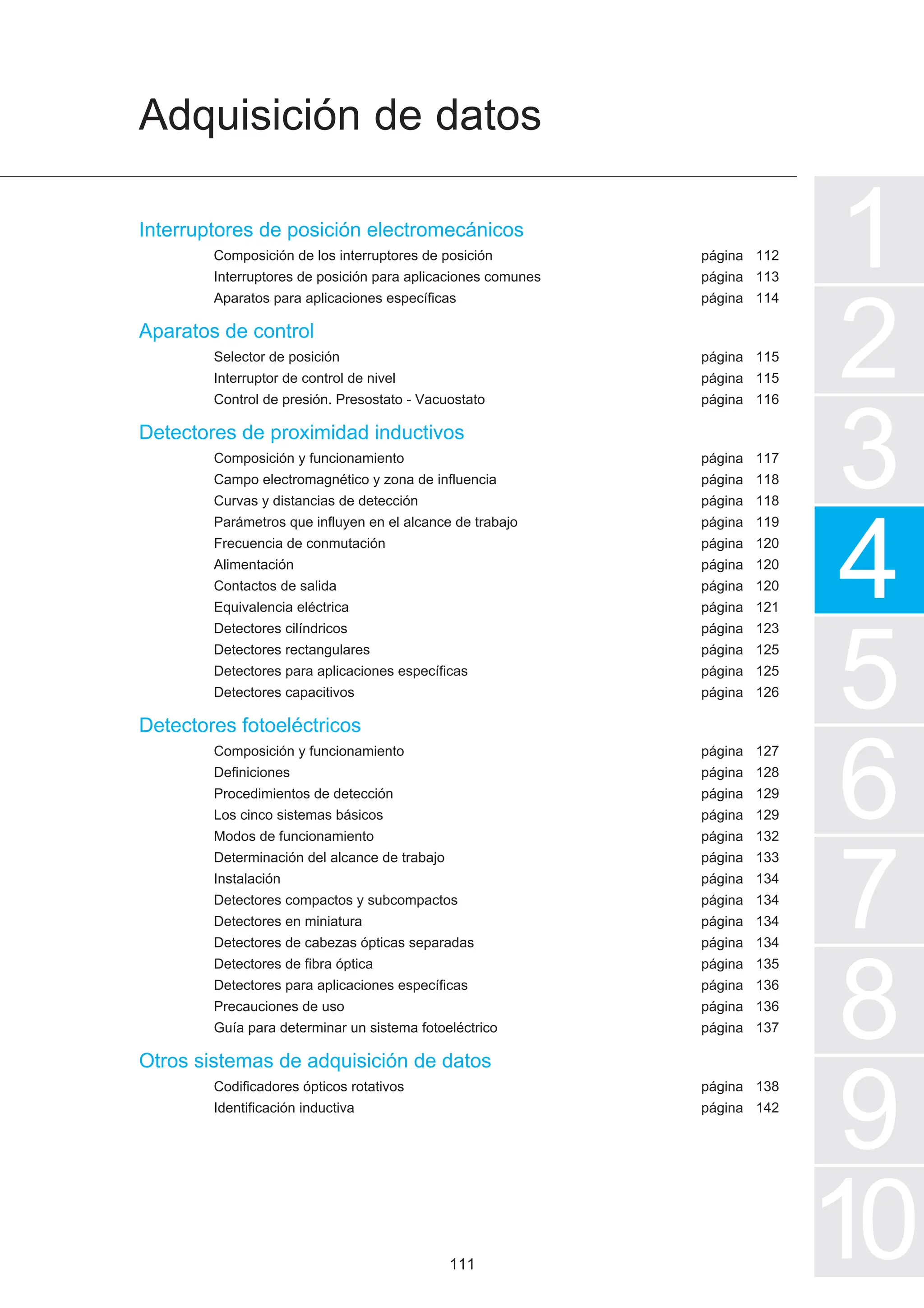 Interruptores de posición electromecánicos
Composición de los interruptores de posición
Interruptores de posición para aplicaciones comunes
Aparatos para aplicaciones específicas
Aparatos de control
Selector de posición
Interruptor de control de nivel
Control de presión. Presostato - Vacuostato
Detectores de proximidad inductivos
Composición y funcionamiento
Campo electromagnético y zona de influencia
Curvas y distancias de detección
Parámetros que influyen en el alcance de trabajo
Frecuencia de conmutación
Alimentación
Contactos de salida
Equivalencia eléctrica
Detectores cilíndricos
Detectores rectangulares
Detectores para aplicaciones específicas
Detectores capacitivos
Detectores fotoeléctricos
Composición y funcionamiento
Definiciones
Procedimientos de detección
Los cinco sistemas básicos
Modos de funcionamiento
Determinación del alcance de trabajo
Instalación
Detectores compactos y subcompactos
Detectores en miniatura
Detectores de cabezas ópticas separadas
Detectores de fibra óptica
Detectores para aplicaciones específicas
Precauciones de uso
Guía para determinar un sistema fotoeléctrico
Otros sistemas de adquisición de datos
Codificadores ópticos rotativos
Identificación inductiva
Adquisición de datos
1
2
3
4
5
7
6
8
9
10
página
página
página
página
página
página
página
página
página
página
página
página
página
página
página
página
página
página
página
página
página
página
página
página
página
página
página
página
página
página
página
página
página
página
112
113
114
115
115
116
117
118
118
119
120
120
120
121
123
125
125
126
127
128
129
129
132
133
134
134
134
134
135
136
136
137
138
142
111
 