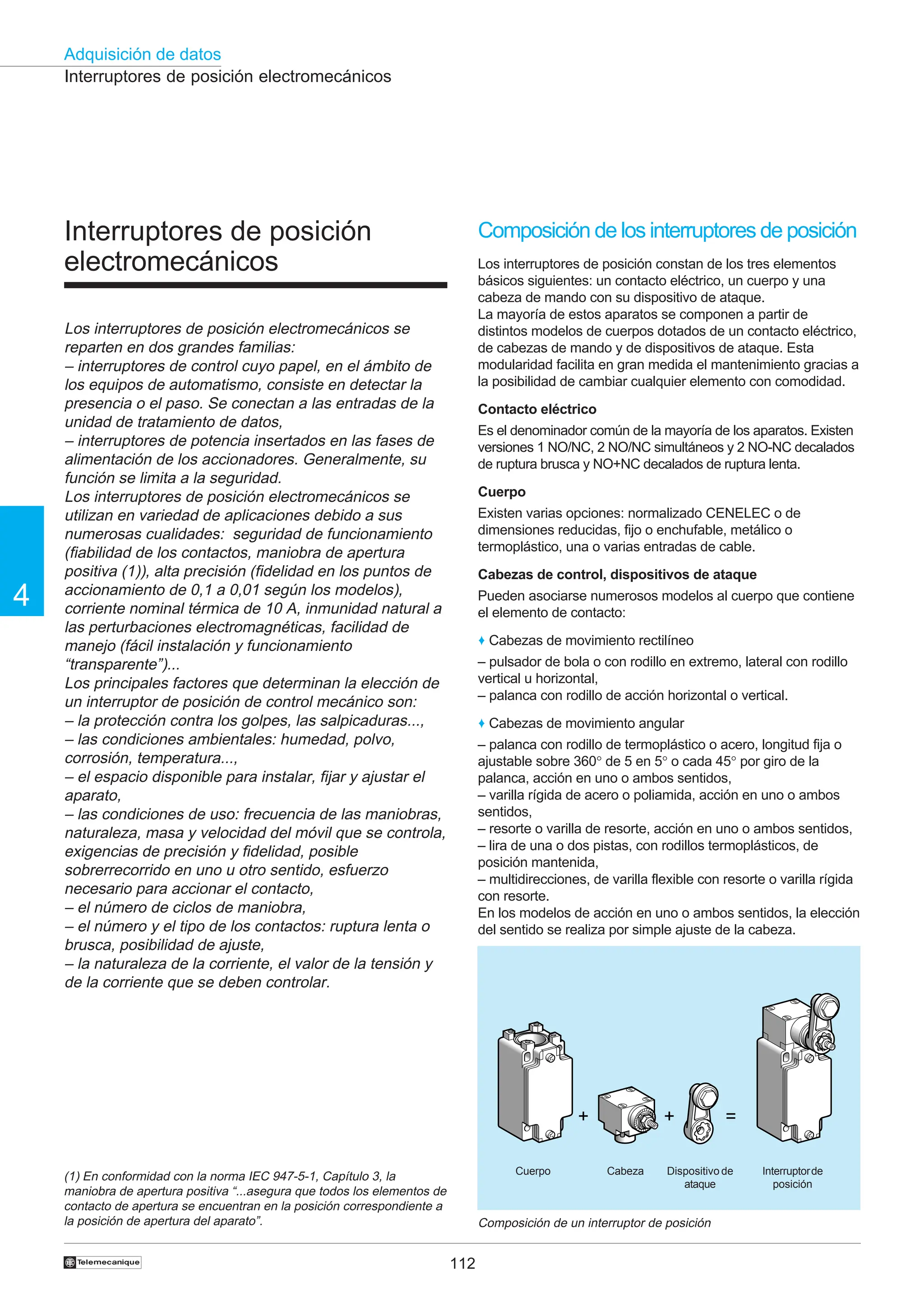 112
Adquisición de datos
4
†
Interruptores de posición electromecánicos
Interruptores de posición
electromecánicos
Los interruptores de posición electromecánicos se
reparten en dos grandes familias:
– interruptores de control cuyo papel, en el ámbito de
los equipos de automatismo, consiste en detectar la
presencia o el paso. Se conectan a las entradas de la
unidad de tratamiento de datos,
– interruptores de potencia insertados en las fases de
alimentación de los accionadores. Generalmente, su
función se limita a la seguridad.
Los interruptores de posición electromecánicos se
utilizan en variedad de aplicaciones debido a sus
numerosas cualidades: seguridad de funcionamiento
(fiabilidad de los contactos, maniobra de apertura
positiva (1)), alta precisión (fidelidad en los puntos de
accionamiento de 0,1 a 0,01 según los modelos),
corriente nominal térmica de 10 A, inmunidad natural a
las perturbaciones electromagnéticas, facilidad de
manejo (fácil instalación y funcionamiento
“transparente”)...
Los principales factores que determinan la elección de
un interruptor de posición de control mecánico son:
– la protección contra los golpes, las salpicaduras...,
– las condiciones ambientales: humedad, polvo,
corrosión, temperatura...,
– el espacio disponible para instalar, fijar y ajustar el
aparato,
– las condiciones de uso: frecuencia de las maniobras,
naturaleza, masa y velocidad del móvil que se controla,
exigencias de precisión y fidelidad, posible
sobrerrecorrido en uno u otro sentido, esfuerzo
necesario para accionar el contacto,
– el número de ciclos de maniobra,
– el número y el tipo de los contactos: ruptura lenta o
brusca, posibilidad de ajuste,
– la naturaleza de la corriente, el valor de la tensión y
de la corriente que se deben controlar.
Composición de un interruptor de posición
Cuerpo Cabeza Dispositivo de
ataque
Interruptorde
posición
Composición de los interruptores de posición
Los interruptores de posición constan de los tres elementos
básicos siguientes: un contacto eléctrico, un cuerpo y una
cabeza de mando con su dispositivo de ataque.
La mayoría de estos aparatos se componen a partir de
distintos modelos de cuerpos dotados de un contacto eléctrico,
de cabezas de mando y de dispositivos de ataque. Esta
modularidad facilita en gran medida el mantenimiento gracias a
la posibilidad de cambiar cualquier elemento con comodidad.
Contacto eléctrico
Es el denominador común de la mayoría de los aparatos. Existen
versiones 1 NO/NC, 2 NO/NC simultáneos y 2 NO-NC decalados
de ruptura brusca y NO+NC decalados de ruptura lenta.
Cuerpo
Existen varias opciones: normalizado CENELEC o de
dimensiones reducidas, fijo o enchufable, metálico o
termoplástico, una o varias entradas de cable.
Cabezas de control, dispositivos de ataque
Pueden asociarse numerosos modelos al cuerpo que contiene
el elemento de contacto:
♦ Cabezas de movimiento rectilíneo
– pulsador de bola o con rodillo en extremo, lateral con rodillo
vertical u horizontal,
– palanca con rodillo de acción horizontal o vertical.
♦ Cabezas de movimiento angular
– palanca con rodillo de termoplástico o acero, longitud fija o
ajustable sobre 360° de 5 en 5° o cada 45° por giro de la
palanca, acción en uno o ambos sentidos,
– varilla rígida de acero o poliamida, acción en uno o ambos
sentidos,
– resorte o varilla de resorte, acción en uno o ambos sentidos,
– lira de una o dos pistas, con rodillos termoplásticos, de
posición mantenida,
– multidirecciones, de varilla flexible con resorte o varilla rígida
con resorte.
En los modelos de acción en uno o ambos sentidos, la elección
del sentido se realiza por simple ajuste de la cabeza.
(1) En conformidad con la norma IEC 947-5-1, Capítulo 3, la
maniobra de apertura positiva “...asegura que todos los elementos de
contacto de apertura se encuentran en la posición correspondiente a
la posición de apertura del aparato”.
+ + =
 
