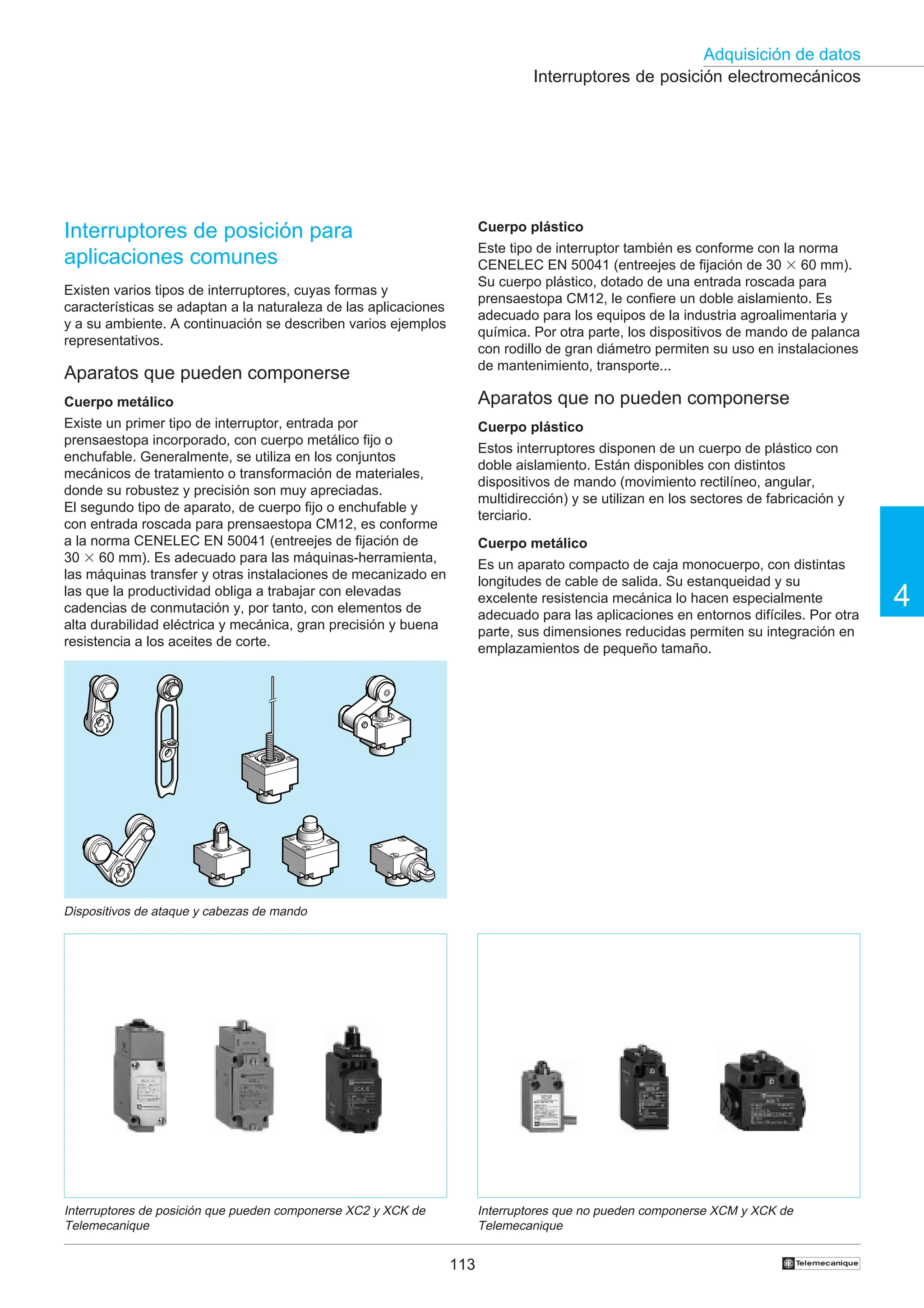 113
Adquisición de datos
4
†
Interruptores de posición electromecánicos
Interruptores de posición que pueden componerse XC2 y XCK de
Telemecanique
Interruptores de posición para
aplicaciones comunes
Existen varios tipos de interruptores, cuyas formas y
características se adaptan a la naturaleza de las aplicaciones
y a su ambiente. A continuación se describen varios ejemplos
representativos.
Aparatos que pueden componerse
Cuerpo metálico
Existe un primer tipo de interruptor, entrada por
prensaestopa incorporado, con cuerpo metálico fijo o
enchufable. Generalmente, se utiliza en los conjuntos
mecánicos de tratamiento o transformación de materiales,
donde su robustez y precisión son muy apreciadas.
El segundo tipo de aparato, de cuerpo fijo o enchufable y
con entrada roscada para prensaestopa CM12, es conforme
a la norma CENELEC EN 50041 (entreejes de fijación de
30 3 60 mm). Es adecuado para las máquinas-herramienta,
las máquinas transfer y otras instalaciones de mecanizado en
las que la productividad obliga a trabajar con elevadas
cadencias de conmutación y, por tanto, con elementos de
alta durabilidad eléctrica y mecánica, gran precisión y buena
resistencia a los aceites de corte.
Cuerpo plástico
Este tipo de interruptor también es conforme con la norma
CENELEC EN 50041 (entreejes de fijación de 30 3 60 mm).
Su cuerpo plástico, dotado de una entrada roscada para
prensaestopa CM12, le confiere un doble aislamiento. Es
adecuado para los equipos de la industria agroalimentaria y
química. Por otra parte, los dispositivos de mando de palanca
con rodillo de gran diámetro permiten su uso en instalaciones
de mantenimiento, transporte...
Aparatos que no pueden componerse
Cuerpo plástico
Estos interruptores disponen de un cuerpo de plástico con
doble aislamiento. Están disponibles con distintos
dispositivos de mando (movimiento rectilíneo, angular,
multidirección) y se utilizan en los sectores de fabricación y
terciario.
Cuerpo metálico
Es un aparato compacto de caja monocuerpo, con distintas
longitudes de cable de salida. Su estanqueidad y su
excelente resistencia mecánica lo hacen especialmente
adecuado para las aplicaciones en entornos difíciles. Por otra
parte, sus dimensiones reducidas permiten su integración en
emplazamientos de pequeño tamaño.
Interruptores que no pueden componerse XCM y XCK de
Telemecanique
Dispositivos de ataque y cabezas de mando
 