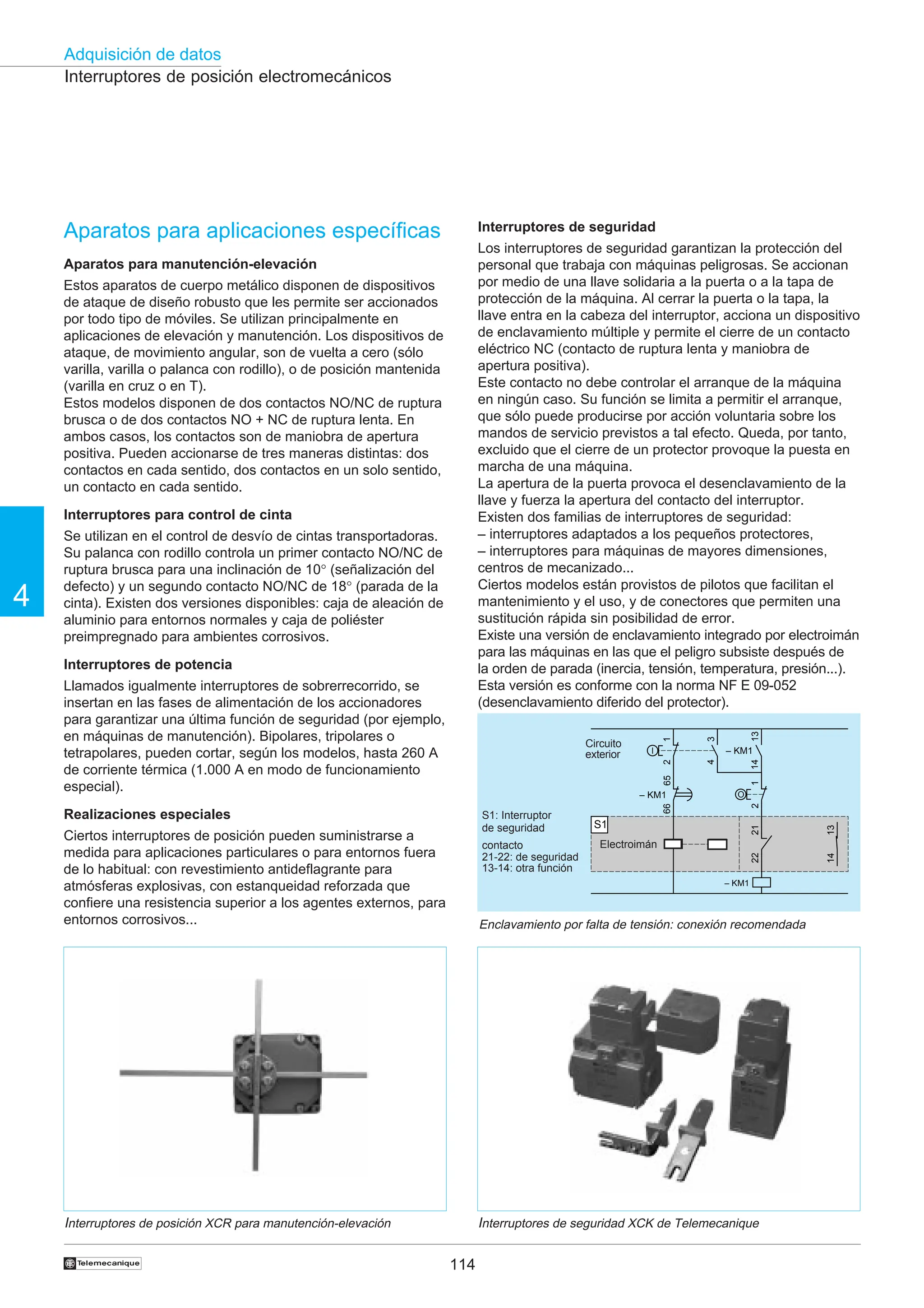 114
Adquisición de datos
4
†
Aparatos para aplicaciones específicas
Aparatos para manutención-elevación
Estos aparatos de cuerpo metálico disponen de dispositivos
de ataque de diseño robusto que les permite ser accionados
por todo tipo de móviles. Se utilizan principalmente en
aplicaciones de elevación y manutención. Los dispositivos de
ataque, de movimiento angular, son de vuelta a cero (sólo
varilla, varilla o palanca con rodillo), o de posición mantenida
(varilla en cruz o en T).
Estos modelos disponen de dos contactos NO/NC de ruptura
brusca o de dos contactos NO + NC de ruptura lenta. En
ambos casos, los contactos son de maniobra de apertura
positiva. Pueden accionarse de tres maneras distintas: dos
contactos en cada sentido, dos contactos en un solo sentido,
un contacto en cada sentido.
Interruptores para control de cinta
Se utilizan en el control de desvío de cintas transportadoras.
Su palanca con rodillo controla un primer contacto NO/NC de
ruptura brusca para una inclinación de 10° (señalización del
defecto) y un segundo contacto NO/NC de 18° (parada de la
cinta). Existen dos versiones disponibles: caja de aleación de
aluminio para entornos normales y caja de poliéster
preimpregnado para ambientes corrosivos.
Interruptores de potencia
Llamados igualmente interruptores de sobrerrecorrido, se
insertan en las fases de alimentación de los accionadores
para garantizar una última función de seguridad (por ejemplo,
en máquinas de manutención). Bipolares, tripolares o
tetrapolares, pueden cortar, según los modelos, hasta 260 A
de corriente térmica (1.000 A en modo de funcionamiento
especial).
Realizaciones especiales
Ciertos interruptores de posición pueden suministrarse a
medida para aplicaciones particulares o para entornos fuera
de lo habitual: con revestimiento antideflagrante para
atmósferas explosivas, con estanqueidad reforzada que
confiere una resistencia superior a los agentes externos, para
entornos corrosivos...
Interruptores de posición electromecánicos
Interruptores de seguridad
Los interruptores de seguridad garantizan la protección del
personal que trabaja con máquinas peligrosas. Se accionan
por medio de una llave solidaria a la puerta o a la tapa de
protección de la máquina. Al cerrar la puerta o la tapa, la
llave entra en la cabeza del interruptor, acciona un dispositivo
de enclavamiento múltiple y permite el cierre de un contacto
eléctrico NC (contacto de ruptura lenta y maniobra de
apertura positiva).
Este contacto no debe controlar el arranque de la máquina
en ningún caso. Su función se limita a permitir el arranque,
que sólo puede producirse por acción voluntaria sobre los
mandos de servicio previstos a tal efecto. Queda, por tanto,
excluido que el cierre de un protector provoque la puesta en
marcha de una máquina.
La apertura de la puerta provoca el desenclavamiento de la
llave y fuerza la apertura del contacto del interruptor.
Existen dos familias de interruptores de seguridad:
– interruptores adaptados a los pequeños protectores,
– interruptores para máquinas de mayores dimensiones,
centros de mecanizado...
Ciertos modelos están provistos de pilotos que facilitan el
mantenimiento y el uso, y de conectores que permiten una
sustitución rápida sin posibilidad de error.
Existe una versión de enclavamiento integrado por electroimán
para las máquinas en las que el peligro subsiste después de
la orden de parada (inercia, tensión, temperatura, presión...).
Esta versión es conforme con la norma NF E 09-052
(desenclavamiento diferido del protector).
Interruptores de seguridad XCK de Telemecanique
Enclavamiento por falta de tensión: conexión recomendada
Interruptores de posición XCR para manutención-elevación
Electroaimant
S1: Interruptor
de seguridad
contacto
21-22: de seguridad
13-14: otra función
14
13
4
3
1
2
1
2
O
I
21
22
13
14
– KM1
– KM1
66
65
– KM1
S1
Circuito
exterior
Electroimán
 